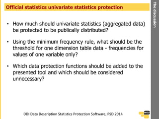 • How much should univariate statistics (aggregated data)
be protected to be publically distributed?
• Using the minimum frequency rule, what should be the
threshold for one dimension table data - frequencies for
values of one variable only?
• Which data protection functions should be added to the
presented tool and which should be considered
unnecessary?
Official statistics univariate statistics protection
Thediscussion
DDI Data Description Statistics Protection Software, PSD 2014
 