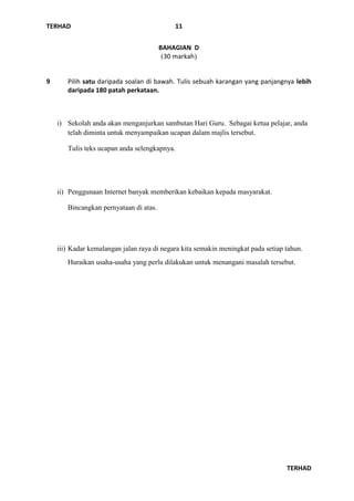TERHAD
TERHAD
11
BAHAGIAN D
(30 markah)
9 Pilih satu daripada soalan di bawah. Tulis sebuah karangan yang panjangnya lebih
daripada 180 patah perkataan.
i) Sekolah anda akan menganjurkan sambutan Hari Guru. Sebagai ketua pelajar, anda
telah diminta untuk menyampaikan ucapan dalam majlis tersebut.
Tulis teks ucapan anda selengkapnya.
ii) Penggunaan Internet banyak memberikan kebaikan kepada masyarakat.
Bincangkan pernyataan di atas.
iii) Kadar kemalangan jalan raya di negara kita semakin meningkat pada setiap tahun.
Huraikan usaha-usaha yang perlu dilakukan untuk menangani masalah tersebut.
 