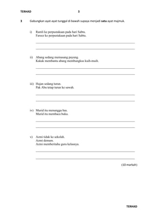 TERHAD
TERHAD
3
3 Gabungkan ayat-ayat tunggal di bawah supaya menjadi satu ayat majmuk.
i) Ramli ke perpustakaan pada hari Sabtu.
Fareez ke perpustakaan pada hari Sabtu.
_______________________________________________________________
_______________________________________________________________
ii) Abang sedang memasang payung.
Kakak membantu abang membungkus kuih-muih.
_______________________________________________________________
_______________________________________________________________
iii) Hujan sedang turun.
Pak Abu tetap turun ke sawah.
_______________________________________________________________
_______________________________________________________________
iv) Murid itu menunggu bas.
Murid itu membaca buku.
_______________________________________________________________
_______________________________________________________________
v) Azmi tidak ke sekolah.
Azmi demam.
Azmi memberitahu guru kelasnya.
_______________________________________________________________
_______________________________________________________________
(10 markah)
 