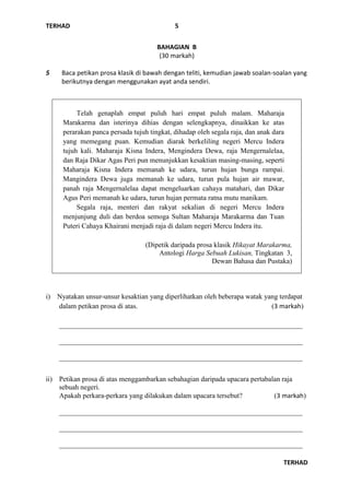 TERHAD
TERHAD
5
BAHAGIAN B
(30 markah)
5 Baca petikan prosa klasik di bawah dengan teliti, kemudian jawab soalan-soalan yang
berikutnya dengan menggunakan ayat anda sendiri.
i) Nyatakan unsur-unsur kesaktian yang diperlihatkan oleh beberapa watak yang terdapat
dalam petikan prosa di atas. (3 markah)
_____________________________________________________________________
_____________________________________________________________________
_____________________________________________________________________
ii) Petikan prosa di atas menggambarkan sebahagian daripada upacara pertabalan raja
sebuah negeri.
Apakah perkara-perkara yang dilakukan dalam upacara tersebut? (3 markah)
_____________________________________________________________________
_____________________________________________________________________
_____________________________________________________________________
Telah genaplah empat puluh hari empat puluh malam. Maharaja
Marakarma dan isterinya dihias dengan selengkapnya, dinaikkan ke atas
perarakan panca persada tujuh tingkat, dihadap oleh segala raja, dan anak dara
yang memegang puan. Kemudian diarak berkeliling negeri Mercu Indera
tujuh kali. Maharaja Kisna Indera, Mengindera Dewa, raja Mengernalelaa,
dan Raja Dikar Agas Peri pun menunjukkan kesaktian masing-masing, seperti
Maharaja Kisna Indera memanah ke udara, turun hujan bunga rampai.
Mangindera Dewa juga memanah ke udara, turun pula hujan air mawar,
panah raja Mengernalelaa dapat mengeluarkan cahaya matahari, dan Dikar
Agus Peri memanah ke udara, turun hujan permata ratna mutu manikam.
Segala raja, menteri dan rakyat sekalian di negeri Mercu Indera
menjunjung duli dan berdoa semoga Sultan Maharaja Marakarma dan Tuan
Puteri Cahaya Khairani menjadi raja di dalam negeri Mercu Indera itu.
(Dipetik daripada prosa klasik Hikayat Marakarma,
Antologi Harga Sebuah Lukisan, Tingkatan 3,
Dewan Bahasa dan Pustaka)
 