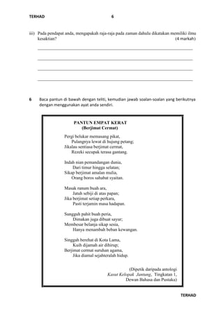TERHAD
TERHAD
6
iii) Pada pendapat anda, mengapakah raja-raja pada zaman dahulu dikatakan memiliki ilmu
kesaktian? (4 markah)
_____________________________________________________________________
_____________________________________________________________________
_____________________________________________________________________
_____________________________________________________________________
6 Baca pantun di bawah dengan teliti, kemudian jawab soalan-soalan yang berikutnya
dengan menggunakan ayat anda sendiri.
PANTUN EMPAT KERAT
(Berjimat Cermat)
Pergi belukar memasang pikat,
Pulangnya lewat di hujung petang;
Jikalau sentiasa berjimat cermat,
Rezeki secupak terasa gantang.
Indah nian pemandangan dunia,
Dari timur hingga selatan;
Sikap berjimat amalan mulia,
Orang boros sahabat syaitan.
Masak ranum buah ara,
Jatuh sebiji di atas papan;
Jika berjimat setiap perkara,
Pasti terjamin masa hadapan.
Sungguh pahit buah peria,
Dimakan juga dibuat sayur;
Membesar belanja sikap sesia,
Hanya menambah beban kewangan.
Singgah berehat di Kota Lama,
Kuih dijamah air dihirup;
Berjimat cermat suruhan agama,
Jika diamal sejahteralah hidup.
(Dipetik daripada antologi
Kasut Kelopak Jantung, Tingkatan 1,
Dewan Bahasa dan Pustaka)
 