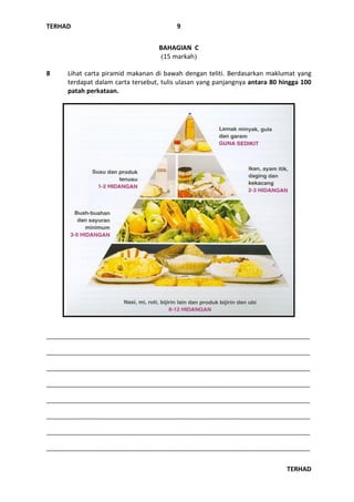 TERHAD
TERHAD
9
BAHAGIAN C
(15 markah)
8 Lihat carta piramid makanan di bawah dengan teliti. Berdasarkan maklumat yang
terdapat dalam carta tersebut, tulis ulasan yang panjangnya antara 80 hingga 100
patah perkataan.
_________________________________________________________________________________
_________________________________________________________________________________
_________________________________________________________________________________
_________________________________________________________________________________
_________________________________________________________________________________
_________________________________________________________________________________
_________________________________________________________________________________
_________________________________________________________________________________
 