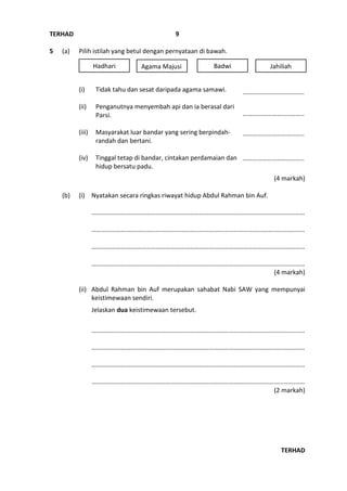 TERHAD
TERHAD
9
5 (a) Pilih istilah yang betul dengan pernyataan di bawah.
(i) Tidak tahu dan sesat daripada agama samawi.
(ii) Penganutnya menyembah api dan ia berasal dari
Parsi.
(iii) Masyarakat luar bandar yang sering berpindah-
randah dan bertani.
(iv) Tinggal tetap di bandar, cintakan perdamaian dan
hidup bersatu padu.
(4 markah)
(b) (i) Nyatakan secara ringkas riwayat hidup Abdul Rahman bin Auf.
………………….………………………………………………………………………………..…..…….……
………………….………………………………………………………………………………..…..…….……
………………….………………………………………………………………………………..…..…….……
………………….………………………………………………………………………………..…..…….……
(4 markah)
(ii) Abdul Rahman bin Auf merupakan sahabat Nabi SAW yang mempunyai
keistimewaan sendiri.
Jelaskan dua keistimewaan tersebut.
………………….………………………………………………………………………………..…..…….……
………………….………………………………………………………………………………..…..…….……
………………….………………………………………………………………………………..…..…….……
………………….………………………………………………………………………………..…..…….……
(2 markah)
JahiliahHadhari Agama Majusi Badwi
………………………………..
………………………………..
………………………………..
………………………………..
 