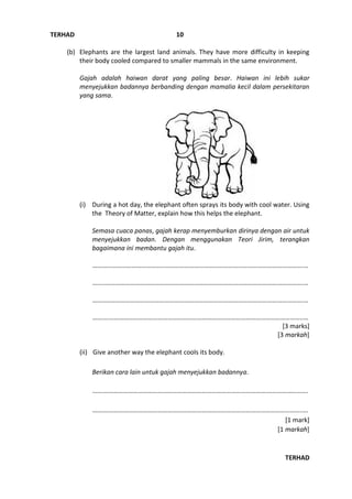 TERHAD
TERHAD
10
(b) Elephants are the largest land animals. They have more difficulty in keeping
their body cooled compared to smaller mammals in the same environment.
Gajah adalah haiwan darat yang paling besar. Haiwan ini lebih sukar
menyejukkan badannya berbanding dengan mamalia kecil dalam persekitaran
yang sama.
(i) During a hot day, the elephant often sprays its body with cool water. Using
the Theory of Matter, explain how this helps the elephant.
Semasa cuaca panas, gajah kerap menyemburkan dirinya dengan air untuk
menyejukkan badan. Dengan menggunakan Teori Jirim, terangkan
bagaimana ini membantu gajah itu.
……………………………………..………………………………………………………………………….…
……..………………………………………………………………………………………………………….…
……..………………………………………………………………………………………………………….…
……….………………………………………………………………………………………………………..…
[3 marks]
[3 markah]
(ii) Give another way the elephant cools its body.
Berikan cara lain untuk gajah menyejukkan badannya.
…….……………………………………………………………………………………….…………………….
……….……………………………………………………………………………………………………….….
[1 mark]
[1 markah]
 