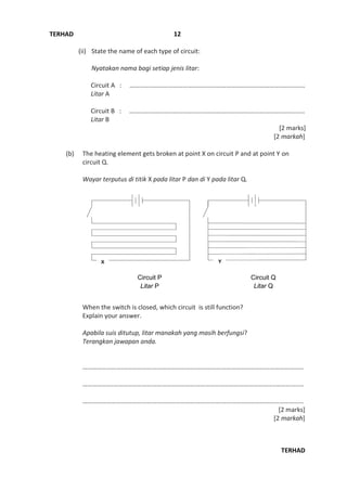 TERHAD
TERHAD
12
(ii) State the name of each type of circuit:
Nyatakan nama bagi setiap jenis litar:
Circuit A : ……………………………………………………………………………………………….
Litar A
Circuit B : ………………………………………………………………………………………….……
Litar B
[2 marks]
[2 markah]
(b) The heating element gets broken at point X on circuit P and at point Y on
circuit Q.
Wayar terputus di titik X pada litar P dan di Y pada litar Q.
When the switch is closed, which circuit is still function?
Explain your answer.
Apabila suis ditutup, litar manakah yang masih berfungsi?
Terangkan jawapan anda.
…………………….……………………………………….…………………………………………………………
……………….………………………………………………………………………………………..…………..…
…………………….…………………………………………………….……………………………………………
[2 marks]
[2 markah]
Circuit P
Litar P
Circuit Q
Litar Q
 