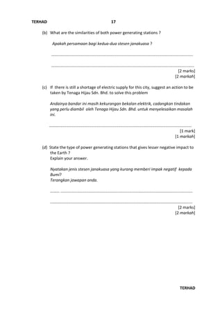 TERHAD
TERHAD
17
(b) What are the similarities of both power generating stations ?
Apakah persamaan bagi kedua-dua stesen janakuasa ?
……........................................................................................................................
….…........................................................................................................................
[2 marks]
[2 markah]
(c) If there is still a shortage of electric supply for this city, suggest an action to be
taken by Tenaga Hijau Sdn. Bhd. to solve this problem
Andainya bandar ini masih kekurangan bekalan elektrik, cadangkan tindakan
yang perlu diambil oleh Tenaga Hijau Sdn. Bhd. untuk menyelesaikan masalah
ini.
………......................................................................................................................
[1 mark]
[1 markah]
(d) State the type of power generating stations that gives lesser negative impact to
the Earth ?
Explain your answer.
Nyatakan jenis stesen janakuasa yang kurang memberi impak negatif kepada
Bumi?
Terangkan jawapan anda.
……… .....................................................................................................................
..............................................................................................................................
[2 marks]
[2 markah]
 