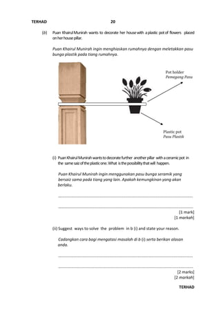 TERHAD
TERHAD
20
(b) Puan KhairulMunirah wants to decorate her housewith aplastic potof flowers placed
onherhousepillar.
Puan Khairul Munirah ingin menghiaskan rumahnya dengan meletakkan pasu
bunga plastik pada tiang rumahnya.
(i) PuanKhairulMunirahwantstodecoratefurther anotherpillar withaceramicpot in
the samesaizoftheplasticone.What isthepossibilitythatwill happen.
Puan Khairul Munirah ingin menggunakan pasu bunga seramik yang
bersaiz sama pada tiang yang lain. Apakah kemungkinan yang akan
berlaku.
….....................................................................................................................
………….............................................................................................................
[1 mark]
[1 markah]
(ii) Suggest ways to solve the problem in b (i) and state your reason.
Cadangkan cara bagi mengatasi masalah di b (i) serta berikan alasan
anda.
….....................................................................................................................
………….............................................................................................................
[2 marks]
[2 markah]
Plastic pot
Pasu Plastik
Pot holder
Pemegang Pasu
 