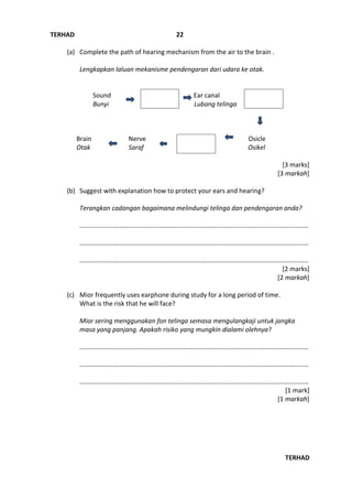 TERHAD
TERHAD
22
(a) Complete the path of hearing mechanism from the air to the brain .
Lengkapkan laluan mekanisme pendengaran dari udara ke otak.
Sound Ear canal
Bunyi Lubang telinga
Brain Nerve Osicle
Otak Saraf Osikel
[3 marks]
[3 markah]
(b) Suggest with explanation how to protect your ears and hearing?
Terangkan cadangan bagaimana melindungi telinga dan pendengaran anda?
……………………………………………………………………………………………………..……………………
………………………………………………………………………………………………………………………..…
……………………………………………………………………………………………………………………..……
[2 marks]
[2 markah]
(c) Mior frequently uses earphone during study for a long period of time.
What is the risk that he will face?
Mior sering menggunakan fon telinga semasa mengulangkaji untuk jangka
masa yang panjang. Apakah risiko yang mungkin dialami olehnya?
……………………………………………………………………………………………………..……………………
………………………………………………………………………………………………………………………..…
……………………………………………………………………………………………………………………..……
[1 mark]
[1 markah]
 