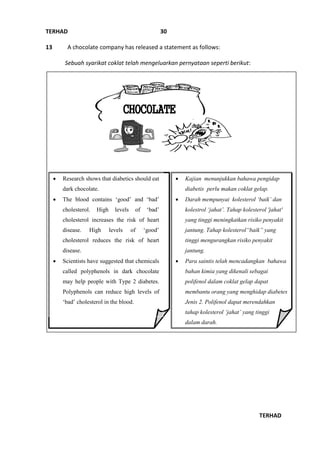 TERHAD
TERHAD
30
13 A chocolate company has released a statement as follows:
Sebuah syarikat coklat telah mengeluarkan pernyataan seperti berikut:
CHOCOLATE
BULETIN
 Research shows that diabetics should eat
dark chocolate.
 The blood contains ‘good’ and ‘bad’
cholesterol. High levels of ‘bad’
cholesterol increases the risk of heart
disease. High levels of ‘good’
cholesterol reduces the risk of heart
disease.
 Scientists have suggested that chemicals
called polyphenols in dark chocolate
may help people with Type 2 diabetes.
Polyphenols can reduce high levels of
‘bad’ cholesterol in the blood.
 Kajian menunjukkan bahawa pengidap
diabetis perlu makan coklat gelap.
 Darah mempunyai kolesterol ‘baik’ dan
kolestrol ‘jahat’. Tahap kolesterol 'jahat'
yang tinggi meningkatkan risiko penyakit
jantung. Tahap kolesterol“baik” yang
tinggi mengurangkan risiko penyakit
jantung.
 Para saintis telah mencadangkan bahawa
bahan kimia yang dikenali sebagai
polifenol dalam coklat gelap dapat
membantu orang yang menghidap diabetes
Jenis 2. Polifenol dapat merendahkan
tahap kolesterol ‘jahat’ yang tinggi
dalam darah.
 