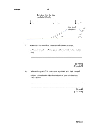 TERHAD
TERHAD
36
(i) Does the solar panel function at night? Give your reason.
Adakah panel solar berfungsi pada waktu malam? Berikan alasan
anda.
..………..................................................................................................
…..........................................................................................................
[2 marks]
[2 markah]
(ii) What will happen if the solar panel is painted with silver colour?
Apakah yang akan berlaku sekiranya panel solar dicat dengan
warna perak?
.............................................................................................................
.............................................................................................................
[1 mark]
[1 markah]
10o
Direction from the Sun
Arah dari Matahari
Solar panel
Panel solar
 