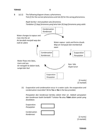 TERHAD
TERHAD
6
3 (a) (i) The following diagram shows a phenomena.
Tick (/) for the correct phenomena and tick (X) for the wrong phenomena.
Rajah berikut menunjukkan satu fenomena.
Tandakan (/) bagi fenomena yang betul dan (X) bagi fenomena yang salah.
[2 marks]
[2 markah]
(ii) Evaporation and condensation occur in a water cycle. Are evaporation and
condensation reversible? Write Yes or No in the box provided.
Penyejatan dan kondensasi berlaku dalam kitar air. Adakah penyejatan
dan kondensasi boleh berbalik? Tuliskan Ya atau Tidak dalam petak yang
disediakan.
Evaporation
Penyejatan
Condensation
Kondensasi
[2 marks]
[2 markah]
Water changes to vapour and
rises into the air
Air berubah menjadi wap dan
naik ke udara Water vapour cools and forms clouds
Wap air menyejuk dan membentuk
awan
Water flows into lakes,
rivers and sea
Air mengalir ke dalam tasik,
sungai dan laut
Rain falls
Hujan turun
Condensation
Kondensasi
Condensation
Kondensasi
Evaporation
Penyejatan
Evaporation
Penyejatan
 