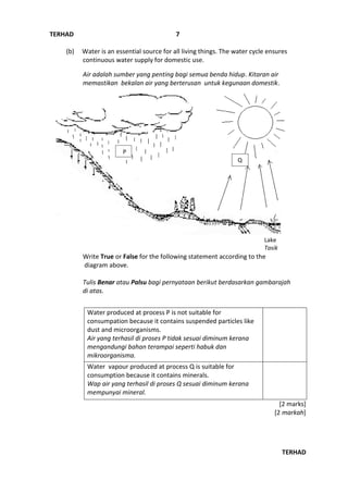 TERHAD
TERHAD
7
(b) Water is an essential source for all living things. The water cycle ensures
continuous water supply for domestic use.
Air adalah sumber yang penting bagi semua benda hidup. Kitaran air
memastikan bekalan air yang berterusan untuk kegunaan domestik.
Write True or False for the following statement according to the
diagram above.
Tulis Benar atau Palsu bagi pernyataan berikut berdasarkan gambarajah
di atas.
Water produced at process P is not suitable for
consumpation because it contains suspended particles like
dust and microorganisms.
Air yang terhasil di proses P tidak sesuai diminum kerana
mengandungi bahan terampai seperti habuk dan
mikroorganisma.
Water vapour produced at process Q is suitable for
consumption because it contains minerals.
Wap air yang terhasil di proses Q sesuai diminum kerana
mempunyai mineral.
[2 marks]
[2 markah]
Lake
Tasik
P
Q
 
