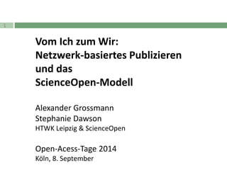 1 
Vom Ich zum Wir: 
Netzwerk-basiertes Publizieren 
und das 
ScienceOpen-Modell 
Alexander Grossmann 
Stephanie Dawson 
HTWK Leipzig & ScienceOpen 
Open-Acess-Tage 2014 
Köln, 8. September 
 