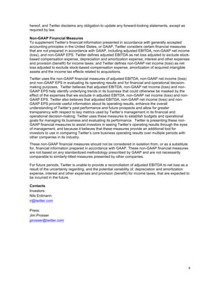 4	
  
	
  
hereof, and Twitter disclaims any obligation to update any forward-looking statements, except as
required by law.
Non-GAAP Financial Measures
To supplement Twitter’s financial information presented in accordance with generally accepted
accounting principles in the United States, or GAAP, Twitter considers certain financial measures
that are not prepared in accordance with GAAP, including adjusted EBITDA, non-GAAP net income
(loss), and non-GAAP EPS. Twitter defines adjusted EBITDA as net loss adjusted to exclude stock-
based compensation expense, depreciation and amortization expense, interest and other expenses
and provision (benefit) for income taxes; and Twitter defines non-GAAP net income (loss) as net
loss adjusted to exclude stock-based compensation expense, amortization of acquired intangible
assets and the income tax effects related to acquisitions.
Twitter uses the non-GAAP financial measures of adjusted EBITDA, non-GAAP net income (loss)
and non-GAAP EPS in evaluating its operating results and for financial and operational decision-
making purposes. Twitter believes that adjusted EBITDA, non-GAAP net income (loss) and non-
GAAP EPS help identify underlying trends in its business that could otherwise be masked by the
effect of the expenses that we exclude in adjusted EBITDA, non-GAAP net income (loss) and non-
GAAP EPS. Twitter also believes that adjusted EBITDA, non-GAAP net income (loss) and non-
GAAP EPS provide useful information about its operating results, enhance the overall
understanding of Twitter’s past performance and future prospects and allow for greater
transparency with respect to key metrics used by Twitter’s management in its financial and
operational decision-making. Twitter uses these measures to establish budgets and operational
goals for managing its business and evaluating its performance. Twitter is presenting these non-
GAAP financial measures to assist investors in seeing Twitter’s operating results through the eyes
of management, and because it believes that these measures provide an additional tool for
investors to use in comparing Twitter’s core business operating results over multiple periods with
other companies in its industry.
These non-GAAP financial measures should not be considered in isolation from, or as a substitute
for, financial information prepared in accordance with GAAP. These non-GAAP financial measures
are not based on any standardized methodology prescribed by GAAP and are not necessarily
comparable to similarly-titled measures presented by other companies.
For future periods, Twitter is unable to provide a reconciliation of adjusted EBITDA to net loss as a
result of the uncertainty regarding, and the potential variability of, depreciation and amortization
expense, interest and other expenses and provision (benefit) for income taxes, that are expected to
be incurred in the future.
Contacts
Investors:
Nils Erdmann
ir@twitter.com
Press:
Jim Prosser
jprosser@twitter.com
 
