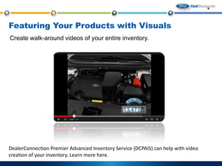 Featuring Your Products with Visuals
Create walk-around videos of your entire inventory.

DealerConnection Premier Advanced Inventory Service (DCPAIS) can help with video
creation of your inventory. Learn more here.

 