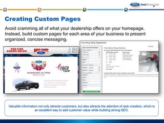 Creating Custom Pages
Avoid cramming all of what your dealership offers on your homepage.
Instead, build custom pages for each area of your business to present
organized, concise messaging.

Valuable information not only attracts customers, but also attracts the attention of web crawlers, which is
an excellent way to add customer value while building strong SEO.

 