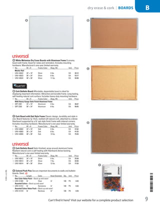 B Cork Bulletin BoardAffordable, dependable board is ideal for
displaying important information. Attractive and durable frame. Long-lasting,
self-healing natural cork surface. Includes heavy-duty mounting hardware.
ID No. W × H Frame Color Shpg. Wt. Unit Price
With Heavy-Gauge Satin Finish Aluminum Frame
4  QRT-2301 24 × 18 Aluminum 4 lbs. EA 36.67
5  QRT-2303 36 × 24 Aluminum 6 lbs. EA 56.05
C Cork Board with Oak Style FrameClassic design, durability and style in
one. Board features 1
/32 thick, resilient all-natural cork, attached to a dense
fiberboard supported by a 3
/4 oak style finish frame with mitered corners.
Includes mounting hardware. Manufacturer’s one-year limited warranty.
ID No. W × H Frame Color Shpg. Wt. Unit Price
6  UNV-43602 24 × 18 Oak 4 lbs. EA 27.02
7  UNV-43603 36 × 24 Oak 8 lbs. EA 41.53
8  UNV-43604 48 × 36 Oak 13 lbs. EA 75.94
D Cork Bulletin BoardSatin-finished, wrap-around aluminum frame.
Resilient natural cork is self healing with fiberboard dense backing.
Manufacturer’s one-year limited warranty.
ID No. W × H Frame Color Shpg. Wt. Unit Price
9  UNV-43612 24 × 18 Silver 4 lbs. EA 25.58
10  UNV-43613 36 × 24 Silver 7 lbs. EA 43.56
11  UNV-43614 48 × 36 Silver 12 lbs. EA 77.93
E Colored Push PinsSecure important documents to walls and bulletin
boards. Steel.
ID No. Length Color Head Diameter Qty. Unit Price
One-Color Value Pack—Stock up and save!
12  UNV-31304 3
/8 Clear 1
/4 100 PK 4.43
Assorted Colors—Stock up and save!
13  UNV-31312 3
/8 Gemstone 1
/4 100 PK 4.43
Assorted Colors Value Pack—Stock up and save!
14  UNV-31310 3
/8 Rainbow 1
/4” 100 PK 4.43
D
C
B
E
A
A White Melamine Dry Erase Boards with Aluminum FrameEconomy
board with frame. Good for notes and reminders. Includes mounting
hardware. Manufacturer’s one-year limited warranty.
ID No. W × H Frame Color Shpg. Wt. Unit Price
Marker Rail
1  UNV-43622 24 × 18 Silver 4 lbs. EA 30.12
2  UNV-43623 36 × 24 Silver 6 lbs. EA 53.17
3  UNV-43624 48 × 36 Silver 11 lbs. EA 94.88
14-BO-L-J/J-EBL
14-BO-L-J/J-EBL
9
dry erase  cork | Boards B
Can’t find it here? Visit our website for a complete product selection
P3LINED-OUT
LIST
P3LINED-OUT
LIST
Job Name USSR07586 Q1 Essentials Branded Catalog
DISTRIBUTION LIST
File Name USSR07586_P3_LINED-OUT LIST_F0009_C0008
Proof Date October 24, 2013 4:02 PM PAGE CONTROL
Page Info BLEED +0p9 TRIM 8.0625 × 10.375
◊ Pricing
00089
P3LINED-OUT
LIST
•••
USSR07586_P3_LINED-OUT LIST_F0009_C0008.indd 9 10/24/13 4:02 PM
 
