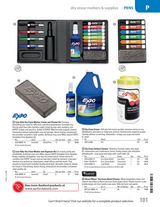 c Dry Erase EraserSoft pile felt eraser quickly removes marks on any
whiteboard, porcelain or melamine surface. Nonabrasive material erases
cleanly without scratching. Washable—simply use soap and water
to clean.
ID No. Width Unit Price
3  SAN-81505 51
/8 EA 3.53
d Dry Erase Surface CleanerNontoxic formula makes this ideal
for classrooms and conference rooms. Easily cleans and refreshes
whiteboards—just spray and wipe with a soft cloth.
ID No. Size Scent Qty. Unit Price
4  SAN-81803 8 oz Spray Bottle Low Odor 1 EA 4.39
5  SAN-1752229 22 oz Spray Bottle Unscented 1 EA 10.95
6  SAN-81800 1 gal Bottle Unscented 1 EA 35.12
AP Certified Nontoxic formula conforms to ASTM D-4263.
e Board Wipes™
Dry Erase Board CleanerMoist towelettes clean and
restore dry erase surfaces and are three layers thick. Plastic barrier in the
middle keeps ink from hands. Low-odor. Will not harm nail polish.
ID No. W × L No. of Sheets Qty. Unit Price
7  QRT-52-180032 7 × 8 50 1 EA 14.08
AP Certified Nontoxic.
C
D
E
B
b Low-Odor Dry Erase Marker and Organizer KitInk erases easily and
completely. Surfaces may vary (May require EXPO Complete Care System).
Keeps supplies all together near the dry-erase board. Seven-piece kit
contains one EXPO®
eraser and six low-odor chisel tip markers. Low-odor
markers are perfect for classrooms, small offices and the home. Tray
mounts to board with included double-stick tape. Versatile chisel tip allows
for broad or fine writing. Quick-drying, smearproof ink provides consistent
color quality.
ID No. Color Tip Qty. per Unit Unit Price
2  SAN-80556 Assorted Chisel 6 ST 14.42
AP Certified Nontoxic.
A Low-Odor Dry Erase Marker, Eraser and Cleaner KitContains
everything you need for effective, colorful presentations. Includes four
fine tip point low-odor markers, eight chisel tip low-odor markers, one
EXPO®
eraser and one 8-oz. bottle of EXPO®
Mild Formula original cleaner.
Convenient deluxe lightweight case for storage. Quick-drying, smearproof
ink provides consistent color quality. Surfaces may vary (May require EXPO
Complete Care System).
ID No. Color Tip Qty. per Unit Unit Price
1  SAN-80054 Assorted Chisel/Fine 12 ST 30.65
AP Certified Nontoxic.
A
See more Sanford products at
www.sanforddetails.com
14-BO-L-J/J-EBL
14-BO-L-J/J-EBL
101
dry erase markers  supplies | PENS P
Can’t find it here? Visit our website for a complete product selection
Job Name USSR07586 Q1 Essentials Branded Catalog
DISTRIBUTION LIST
File Name USSR07586_P3_LINED-OUT LIST_F0101_C0092
Proof Date October 24, 2013 6:07 PM PAGE CONTROL
Page Info BLEED +0p9 TRIM 8.0625 × 10.375
◊ Pricing
P3LINED-OUT
LIST0092101
•••
USSR07586_P3_LINED-OUT LIST_F0101_C0092.indd 101 10/24/13 6:08 PM
 