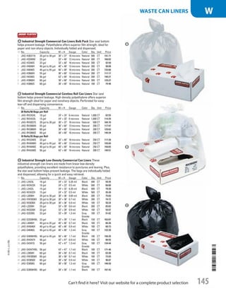 A Industrial Strength Commercial Can Liners Bulk PackStar seal bottom
helps prevent leakage. Polyethylene offers superior film strength; ideal for
paper and non-sharp objects. Individually folded and dispensed.
ID No. Capacity W × H Gauge Color Qty. Unit Price
1  JAG-H303716 20 gal to 30 gal 30 × 37 16 microns Natural 500 CT 191.71
2  JAG-H3340M 33 gal 33 × 40 12 microns Natural 500 CT 168.82
3  JAG-H3340S 33 gal 33 × 40 16 microns Natural 200 CT 92.99
4  JAG-H4048H 40 gal to 45 gal 40 × 48 13 microns Natural 200 CT 98.08
5  JAG-H4048S 40 gal to 45 gal 40 × 48 16 microns Natural 200 CT 133.66
6  JAG-H3660H 55 gal 36 × 60 13 microns Natural 200 CT 117.17
7  JAG-H4348S 56 gal 43 × 48 16 microns Natural 200 CT 140.21
8  JAG-H3860H 60 gal 38 × 60 13 microns Natural 200 CT 129.27
9  JAG-H3860S 60 gal 38 × 60 16 microns Natural 100 CT 74.46
B Industrial Strength Commercial Coreless Roll Can LinersStar seal
bottom helps prevent leakage. High-density polyethylene offers superior
film strength ideal for paper and nonsharp objects.Perforated for easy
tear-off and dispensing convenience.
ID No. Capacity W × H Gauge Color Qty. Unit Price
20 Rolls/ 50 Bags per Roll
10  JAG-RH2424L 10 gal 24 × 24 6 microns Natural 1,000 CT 82.55
11  JAG-RH2433L 15 gal 24 × 33 6 microns Natural 1,000 CT 114.39
12  JAG-RH3037S 20 gal to 30 gal 30 × 37 16 microns Natural 500 CT 184.70
13  JAG-RH3660H 55 gal 36 × 60 13 microns Natural 200 CT 117.47
14  JAG-RH3860H 60 gal 38 × 60 13 microns Natural 200 CT 129.63
15  JAG-RH3860S 60 gal 38 × 60 16 microns Natural 200 CT 149.34
10 Rolls/ 25 Bags per Roll
16  JAG-RH3340S 33 gal 33 × 40 16 microns Natural 250 CT 117.28
17  JAG-RH4048H 40 gal to 45 gal 40 × 48 13 microns Natural 250 CT 126.84
18  JAG-RH4048S 40 gal to 45 gal 40 × 48 16 microns Natural 250 CT 158.65
19  JAG-RH4348S 56 gal 43 × 48 16 microns Natural 200 CT 140.51
C Industrial Strength Low-Density Commercial Can LinersThese
industrial-strength can liners are made from linear low-density
polyethylene, providing excellent resistance to punctures and tearing. Plus,
the star seal bottom helps prevent leakage. The bags are individually folded
and dispensed, allowing for a quick and easy retrieval.
ID No. Capacity W × H Gauge Color Qty. Unit Price
20  JAG-L2423L 10 gal 24 × 23 0.35 mil Black 500 CT 50.35
21  JAG-W2423X 10 gal 24 × 23 0.5 mil White 500 CT 68.60
22  JAG-L2432L 15 gal 24 × 32 0.35 mil Black 500 CT 70.30
23  JAG-W2432X 15 gal 24 × 32 0.5 mil White 500 CT 95.30
24  JAG-L3036H 20 gal to 30 gal 30 × 36 0.65 mil Black 200 CT 75.83
25  JAG-VW3036X 20 gal to 30 gal 30 × 36 0.7 mil White 200 CT 74.72
26  JAG-W3036X 20 gal to 30 gal 30 × 36 0.9 mil White 100 CT 50.24
27  JAG-L3339H 33 gal 33 × 39 0.6 mil Black 200 CT 85.62
28  JAG-W3339X 33 gal 33 × 39 0.9 mil White 100 CT 59.97
29  JAG-G3339G 33 gal 33 × 39 1.3 mil Gray
Granite
100 CT 91.62
30  JAG-G3339HBL 33 gal 33 × 39 1.7 mil Black 150 CT 163.87
31  JAG-L4046H 40 gal to 45 gal 40 × 46 0.7 mil Black 100 CT 66.36
32  JAG-W4046X 40 gal to 45 gal 40 × 46 0.9 mil White 100 CT 80.73
33  JAG-G4046G 40 gal to 45 gal 40 × 46 1.3 mil Gray
Granite
100 CT 122.28
34  JAG-G4046HBL 40 gal to 45 gal 40 × 46 1.7 mil Black 100 CT 156.35
35  JAG-W4347X 56 gal 43 × 47 0.9 mil White 100 CT 88.55
36  JAG-G4347G 56 gal 43 × 47 1.3 mil Gray
Granite
100 CT 134.44
37  JAG-G4347HBL 56 gal 43 × 47 1.7 mil Black 100 CT 171.46
38  JAG-L3858H 60 gal 38 × 58 0.7 mil Black 100 CT 83.36
39  JAG-VW3858X 60 gal 38 × 58 0.7 mil White 100 CT 72.83
40  JAG-W3858X 60 gal 38 × 58 0.9 mil White 100 CT 96.87
41  JAG-G3858G 60 gal 38 × 58 1.3 mil Gray
Granite
100 CT 146.58
42  JAG-G3858HBL 60 gal 38 × 58 1.7 mil Black 100 CT 187.42
A
B
C
14-BO-L-J/J-EBL
14-BO-L-J/J-EBL
145Can’t find it here? Visit our website for a complete product selection
WASTE CAN LINERS W
Job Name USSR07586 Q1 Essentials Branded Catalog
DISTRIBUTION LIST
File Name USSR07586_P3_LINED-OUT LIST_F0145_C0133
Proof Date November 8, 2013 1:24 PM PAGE CONTROL
Page Info BLEED +0p9 TRIM 8.0625 × 10.375
◊ Pricing
P3ALINED-OUT
LIST145 0133
•••
USSR07586_P3_LINED-OUT LIST_F0145_C0133.indd 145 11/8/13 1:24 PM
 