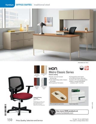 Metro Classic Series
Classic styling.
•	Scratch- and stain-resistant
laminate tops.
•	Color-matched legs, panels, drawers
and handles.
•	Full-suspension file drawers.
•	Universal-lock center drawer.
•	The HON Full Lifetime Warranty.
•	Contains 32% total recycled content.
•	Meets or exceeds ANSI/BIFMA
standards; level®
2 Certified.
Wire management grommets. Square edge detail.
Suggested Seating
Each 269.00
HON-5711GA42T
ID 1  
Complement your office suite
with the HON Volt®
Series
Mesh Back Task Chair.
Optional arms sold separately.
Preferred setting 1
Harvest/Putty
(CL)
Columbian
Walnut/Black
(ZP)
Patterned Gray/
Charcoal
(G2S)
Mahogany/
Charcoal
(NS)
See more HON products at
www.hondetails.com
14-BO-L-J/J-EBL
Price, Quality, Selection and Service
See page 1 for our symbol legend.
Prices subject to change without notice.150
OFFICE SUITES | traditional steelFurniture
Job Name USSR07586 Q1 Essentials Branded Catalog
DISTRIBUTION LIST
File Name USSR07586_P3_LINED-OUT LIST_F0150_C0139
Proof Date October 31, 2013 2:12 PM PAGE CONTROL
Page Info BLEED +0p9 TRIM 8.0625 × 10.375
P3LINED-OUT
LIST150
◊ Pricing
0139
•••
USSR07586_P3_LINED-OUT LIST_F0150_C0139.indd 150 10/31/13 2:12 PM
 