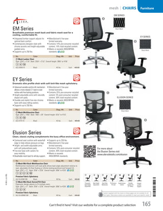Casters supplied with the chairs on these pages are not suitable for all
floor types. Alternative casters are available to meet your specific needs.

EM Series
Breathable premium mesh back and fabric mesh seat for a
cooling, comfortable fit.
•	Integrated lumbar support adjusts for
optimal back comfort.
•	Contemporary designer style with
chrome accents and height-adjustable
padded arms.
•	Supports up to 250 lbs.
•	Manufacturer’s five-year
limited warranty.
•	Contains 14% pre-consumer recycled
content, 14% total recycled content.
•	Meets or exceeds ANSI/BIFMA
standards.
EY Series 
Dramatic slim profile chair with soft knit-like mesh upholstery.
•	Advancedvariablesynchro-tiltmechanism
allowsamorerelaxed2:1backtoseat
reclinewithfivelockingpositions.
•	Height-adjustable arms with naturally
sloped arm pads.
•	Durable and stylish five-star chrome
base with easy-rolling casters.
•	Supports up to 250 lbs.
•	Manufacturer’s five-year
limited warranty.
•	Contains 25% pre-consumer recycled
content, 5% post-consumer recycled
content, 30% total recycled content.
•	Meets or exceeds ANSI/BIFMA
standards.
ID No. Color Shpg. Wt. Unit Price
A Mesh Lumbar Chair
Seat: 207
/8 × 211
/4. Back: 201
/8 × 211
/2. Overall height: 385
/8 to 415
/8.
1  ALE-EM4214 Black 40 lbs. Each 459.00
ID No. Color Shpg. Wt. Unit Price
B Mesh Multifunction Chair
Seat: 201
/2 × 197
/8. Back: 183
/8 × 28. Overall height: 421
/2 to 471
/4.
2  ALE-EY4114 Black 40 lbs. Each 469.00
ID No. Color Shpg. Wt. Unit Price
C Mesh Mid-Back Multifunction Chair
Multifunction mechanism with seat glide allows back angle adjustment relative to
seat, adjustable tilt (free floating or infinite locking positions) and forward tilt.
Seat: 201
/2 × 21. Back: 201
/8 × 227
/8. Overall height: 365
/8 to 427
/8.
Premium Fabric Upholstery
3  ALE-EL42ME10B Black 49 lbs. Each 459.00
D Mesh Mid-Back Swivel/Tilt Chair
Ergonomic design adjusts to fit multiple users.
Seat: 201
/2 × 21. Back: 201
/8 × 227
/8. Overall height: 365
/8 to 427
/8.
Premium Fabric Upholstery
4  ALE-EL42BME10B Black 48 lbs. Each 349.00
Elusion Series
Clean, classic styling complements the busy office environment.
•	Contoured seat cushion with waterfall
edge to help relieve pressure on legs.
•	Height- and width-adjustable arms
with soft polyurethane pads.
•	Five-star base with casters for
easy mobility.
•	Breathable mesh back for all-day support.
•	Supports up to 250 lbs.
•	Manufacturer’s five-year
limited warranty.
•	Contains 10% post-consumer recycled
content, 30% total recycled content.
•	Meets or exceeds
ANSI/BIFMA standards.
For more about
the Elusion Series visit
www.aleradetails.com/elusion
Pneumatic
Seat Height
Adjustment
Back Height
Adjustment
Seat Glide
Mechanism
Tilt Tension/
Tilt Lock
Asynchronous
Control
Variable
Synchro-Tilt
(2:1 Ratio)
Integral
Lumbar
Support
Black Mesh
EM Series
Black Mesh
EY Series
Black Mesh
Elusion Series
A
B
D
C
14-BO-L-J/J-EBL
14-BO-L-J/J-EBL
165Can’t find it here? Visit our website for a complete product selection
mesh | CHAIRS Furniture
Job Name USSR07586 Q1 Essentials Branded Catalog
DISTRIBUTION LIST
File Name USSR07586_P3_LINED-OUT LIST_F0165_C0153
Proof Date November 11, 2013 1:26 PM PAGE CONTROL
Page Info BLEED +0p9 TRIM 8.0625 × 10.375
P3ALINED-OUT
LIST165
◊ Pricing
0153
•••
USSR07586_P3_LINED-OUT LIST_F0165_C0153.indd 165 11/11/13 1:26 PM
 