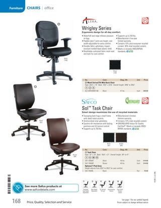 ID  No. Color Shpg. Wt. Unit Price
A Mesh Swivel/Tilt Mid-Back Chair
Seat: 201
/2 × 19. Back: 181
/2 × 221
/8. Overall height: 345
/8 to 381
/4.
1  ALE-WR42BME10B Black 47 lbs Each 309.00
ID  No. Color Shpg. Wt. Unit Price
B Task Chair
Seat: 19 × 19. Back: 181
/2 × 21. Overall height: 38 to 41.
2  SAF-7065BV Black 49 lbs. Each 514.00
3  SAF-7065BR Brown 49 lbs. Each 514.00
Optional T-Pad Arms
Height adjusts from 261
/2 to 301
/2 for user comfort.
4  SAF-7064BL Black Pair 72.00

Wrigley Series
Ergonomic design for all-day comfort.
•	Waterfall seat edge relieves pressure
on legs.
•	Padded slant T-arms are height- and
width-adjustable for extra comfort.
•	Durable fabric upholstery, impact-
resistant molded black plastic shell.
•	Breathable cushioned fabric mesh seat
and back for cool comfort.
•	Supports up to 250 lbs.
•	Manufacturer’s five-year
limited warranty.
•	Contains 10% post-consumer recycled
content, 30% total recycled content.
•	Meets or exceeds ANSI/BIFMA
standards.

Sol™
Task Chair
Smart design maximizes the use of recycled materials.
•	Swooping back hugs a steel frame
with sleek metal accents.
•	Antimicrobial vinyl upholstery.
•	Synchro-tilt mechanism with locking
positions and tilt tension control.
•	Supports up to 250 lbs.
•	Manufacturer’s limited
lifetime warranty.
•	Contains 73% total recycled content.
•	GREENGUARD Indoor Air Quality
Certified®
; Meets or exceeds ANSI/
BIFMA standards.
Black
(BV)
Brown
(BR)
Black
(10B)
A
B
B
Pneumatic
Seat Height
Adjustment
Tilt Tension/
Tilt Lock
Asynchronous
Control
Dual-Clutch
Posture
Control
Black
(10B)
Brown
(BR)
Black
(BV)
Back Height
Adjustment
See more Safco products at
www.safcodetails.com
14-BO-L-J/J-EBL
Price, Quality, Selection and Service
See page 1 for our symbol legend.
Prices subject to change without notice.168
Furniture CHAIRS | office
Job Name USSR07586 Q1 Essentials Branded Catalog
DISTRIBUTION LIST
File Name USSR07586_P3_LINED-OUT LIST_F0168_C0156
Proof Date October 30, 2013 2:29 PM PAGE CONTROL
Page Info BLEED +0p9 TRIM 8.0625 × 10.375 168
◊ Pricing
P3LINED-OUT
LIST0156
•••
USSR07586_P3_LINED-OUT LIST_F0168_C0156.indd 168 10/30/13 2:29 PM
 