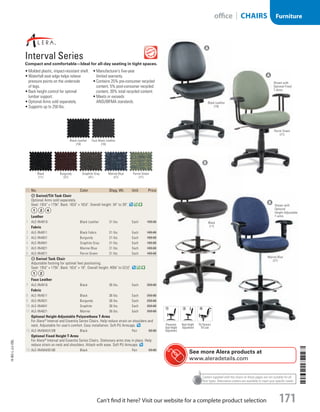 Casters supplied with the chairs on these pages are not suitable for all
floor types. Alternative casters are available to meet your specific needs.
ID  No. Color Shpg. Wt. Unit Price
A Swivel/Tilt Task Chair
Optional Arms sold separately.
Seat: 191
/2 × 173
/4. Back: 161
/2 × 161
/2. Overall height: 34 to 39.
Leather
1  ALE-IN4819 Black Leather 31 lbs. Each 199.00
Fabric
2  ALE-IN4811 Black Fabric 31 lbs. Each 189.00
3  ALE-IN4831 Burgundy 31 lbs. Each 189.00
4  ALE-IN4841 Graphite Gray 31 lbs. Each 189.00
5  ALE-IN4821 Marine Blue 31 lbs. Each 189.00
6  ALE-IN4871 Parrot Green 31 lbs. Each 189.00
B Swivel Task Chair
Adjustable footring for optimal feet positioning.
Seat: 191
/2 × 173
/4. Back: 161
/2 × 18. Overall height: 403
/4 to 521
/2.
Faux Leather
7  ALE-IN4616 Black 36 lbs. Each 259.00
Fabric
8  ALE-IN4611 Black 36 lbs. Each 259.00
9  ALE-IN4631 Burgundy 36 lbs. Each 259.00
10  ALE-IN4641 Graphite 36 lbs. Each 259.00
11  ALE-IN4621 Marine 36 lbs. Each 259.00
Optional Height-Adjustable Polyurethane T-Arms
For Alera®
Interval and Essentia Series Chairs. Help reduce strain on shoulders and
neck. Adjustable for user’s comfort. Easy installation. Soft PU Armcaps.
12  ALE-IN49AKA10B Black Pair 69.00
Optional Fixed Height T-Arms
For Alera®
Interval and Essentia Series Chairs. Stationary arms stay in place. Help
reduce strain on neck and shoulders. Attach with ease. Soft PU Armcaps.
13  ALE-IN49AKB10B Black Pair 59.00
Interval Series			
Compact and comfortable—Ideal for all-day seating in tight spaces.
•	Molded plastic, impact-resistant shell.
•	Waterfall seat edge helps relieve
pressure points on the underside
of legs.
•	Back height control for optimal
lumbar support.
•	Optional Arms sold separately.
•	Supports up to 250 lbs.
•	Manufacturer’s five-year
limited warranty.
•	Contains 25% pre-consumer recycled
content, 5% post-consumer recycled
content, 30% total recycled content.
•	Meets or exceeds
ANSI/BIFMA standards.
Marine Blue
(21)
Burgundy
(31)
Black
(11)
Parrot Green
(71)
Graphite Gray
(41)
Faux Black Leather
(16)
Black Leather
(19)
See more Alera products at
www.aleradetails.com
Shown with
Optional Fixed
T-Arms
A
B
A
B
Shown with
Optional
Height-Adjustable
T-arms.
Pneumatic
Seat Height
Adjustment
Back Height
Adjustment
Tilt Tension/
Tilt Lock
Black Leather
(19)
Parrot Green
(71)
Black
(11)
Marine Blue
(21)
14-BO-L-J/J-EBL
14-BO-L-J/J-EBL
171Can’t find it here? Visit our website for a complete product selection
Furnitureoffice | CHAIRS
Job Name USSR07586 Q1 Essentials Branded Catalog
DISTRIBUTION LIST
File Name USSR07586_P3_LINED-OUT LIST_F0171_C0161
Proof Date October 31, 2013 4:00 PM PAGE CONTROL
Page Info BLEED +0p9 TRIM 8.0625 × 10.375 171
◊ Pricing
P3LINED-OUT
LIST0161
•••
USSR07586_P3_LINED-OUT LIST_F0171_C0161.indd 171 10/31/13 4:01 PM
 