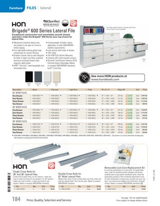 Removable Lock Core Replacement Kit
For one-key convenience in a work area. For keyed-alike
locks, order the standard product (shipped with factory
installed locks using random numbered cores). Order the
appropriate quantity of like-numbered replacement cores
for each workstation or keyed area. Includes one core, two
keys, core-removal tool adapter and instructions. Brushed
chrome. Meets or exceeds ANSI/BIFMA standards.
ID No. Qty. Unit Price
51  HON-F23CX 1 Each 30.00
	
Single Cross Rails for
30 and 36 Lateral Files
Create front-to-back filing. For 30 laterals—make two
rows of letter-size filing for two drawers. For 36 laterals—
makes two rows of letter- or legal-size filing for two
drawers. Meets or exceeds ANSI/BIFMA standards.
ID No. Qty. Unit Price
49  HON-919491 4 Pack 46.00
Double Cross Rails for
42 Wide Lateral Files
Makes three rows of front-to-back letter size filing. Order one
pack per drawer/shelf. Two rails per pack. Meets or exceeds
ANSI/BIFMA standards.
ID No. Qty. Unit Price
50  HON-919492 2 Pack 46.00
	
Brigade®
600 Series Lateral File
Exceptional construction and remarkably smooth drawer
operation make the Brigade®
600 Series your top choice for
lateral files.
•	Mechanical interlock allows only
one drawer to be open at a time to
inhibit tipping.
•	Four adjustable leveling glides help
compensate for uneven flooring.
•	Drawers include side-to-side hangrails
for letter or legal size filing, anodized
aluminum recessed drawer pulls,
magnetic label holder.
•	HON®
“One Key” interchangeable core
removable locks.
•	Counterweight included, where
applicable, to meet ANSI/BIFMA
stability requirements.
•	Lock secures both sides of drawer.
•	191
/4 deep.
•	The HON Full Lifetime Warranty.
•	Contains 26% total recycled content.
•	Scientific Certification Systems (SCS)
Certified Indoor Advantage; Meets
or exceeds ANSI/BIFMA standards;
level®
2 Certified.
Description ID Black ID Charcoal ID Light Gray ID Putty W × D × H Shpg. Wt. Unit Price
42 Wide Files
Five Drawer 1  HON-695LP 13  HON-695LS 25  HON-695LQ 37  HON-695LL 42 × 191
/4 × 67 274 lbs. Each 1,847.00
Four Drawer 2  HON-694LP 14  HON-694LS 26  HON-694LQ 38  HON-694LL 42 × 191
/4 × 531
/4 214 lbs. Each 1,397.00
Three Drawer 3  HON-693LP 15  HON-693LS 27  HON-693LQ 39  HON-693LL 42 × 191
/4 × 407
/8 182 lbs. Each 1,114.00
Two Drawer 4  HON-692LP 16  HON-692LS 28  HON-692LQ 40  HON-692LL 42 × 191
/4 × 283
/8 148 lbs. Each 800.00
36 Wide Files
Five Drawer 5  HON-685LP 17  HON-685LS 29  HON-685LQ 41  HON-685LL 36 × 191
/4 × 67 247 lbs. Each 1,530.00
Four Drawer 6  HON-684LP 18  HON-684LS 30  HON-684LQ 42  HON-684LL 36 × 191
/4 × 531
/4 196 lbs. Each 1,177.00
Three Drawer 7  HON-683LP 19  HON-683LS 31  HON-683LQ 43  HON-683LL 36 × 191
/4 × 407
/8 169 lbs. Each 948.00
Two Drawer 8  HON-682LP 20  HON-682LS 32  HON-682LQ 44  HON-682LL 36 × 191
/4 × 283
/8 132 lbs. Each 677.00
30 Wide Files
Five Drawer 9  HON-675LP 21  HON-675LS 33  HON-675LQ 45  HON-675LL 30 × 191
/4 × 67 209 lbs. Each 1,431.00
Four Drawer 10  HON-674LP 22  HON-674LS 34  HON-674LQ 46  HON-674LL 30 × 191
/4 × 531
/4 179 lbs. Each 1,076.00
Three Drawer 11  HON-673LP 23  HON-673LS 35  HON-673LQ 47  HON-673LL 30 × 191
/4 × 407
/8 163 lbs. Each 865.00
Two Drawer 12  HON-672LP 24  HON-672LS 36  HON-672LQ 48  HON-672LL 30 × 191
/4 × 283
/8 120 lbs. Each 630.00
HON-695LP, HON-695LS, HON-695LQ, HON-695LL, HON-685LP, HON-685LS, HON-685LQ, HON-685LL, HON-675LP, HON-675LS, HON-675LQ, HON-675LL—Top drawer is a roll-out shelf with receding door.
Also features a posting shelf above the third drawer.
Five-High models feature a posting shelf and a
roll-out shelf in the top drawer.
Putty
(L)
Black
(P)
Charcoal
(S)
Light Gray
(Q)
Putty
(L)
See more HON products at
www.hondetails.com
14-BO-L-J/J-EBL
Price, Quality, Selection and Service
See page 1 for our symbol legend.
Prices subject to change without notice.184
FILES | lateralFurniture
Job Name USSR07586 Q1 Essentials Branded Catalog
DISTRIBUTION LIST
File Name USSR07586_P3_LINED-OUT LIST_F0184_C0171
Proof Date October 31, 2013 12:26 PM PAGE CONTROL
Page Info BLEED +0p9 TRIM 8.0625 × 10.375
P3LINED-OUT
LIST0171184
◊ Pricing
•••
USSR07586_P3_LINED-OUT LIST_F0184_C0171.indd 184 10/31/13 12:26 PM
 