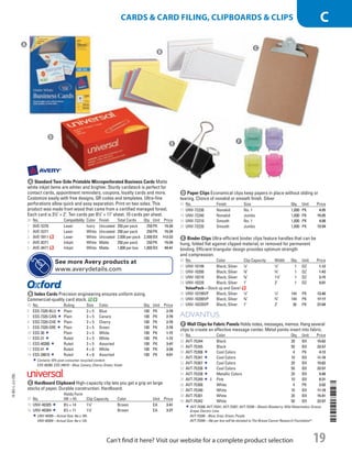 A Standard Two-Side Printable Microperforated Business CardsMatte
white inkjet items are whiter and brighter. Sturdy cardstock is perfect for
contact cards, appointment reminders, coupons, loyalty cards and more.
Customize easily with free designs, QR codes and templates. Ultra-fine
perforations allow quick and easy separation. Print on two sides. This
product was made from wood that came from a certified managed forest.
Each card is 31
⁄2 × 2. Ten cards per 81
⁄2 × 11 sheet. 10 cards per sheet.
ID No. Compatibility Color Finish Total Cards Qty. Unit Price
1  AVE-5376 Laser Ivory Uncoated 250 per pack 250PK 15.34
2  AVE-5371 Laser White Uncoated 250 per pack 250PK 15.34
3  AVE-5911 Laser White Uncoated 2,500 per pack 2,500BX 112.23
4  AVE-8371 Inkjet White Matte 250 per pack 250PK 15.34
5  AVE-8471 Inkjet White Matte 1,000 per box 1,000BX 49.41
b Index CardsPrecision engineering ensures uniform sizing.
Commercial-quality card stock.
ID No. Ruling Size Color Qty. Unit Price
6  ESS-7320-BLU Plain 3 × 5 Blue 100 PK 2.78
7  ESS-7320-CAN Plain 3 × 5 Canary 100 PK 2.78
8  ESS-7320-CHE Plain 3 × 5 Cherry 100 PK 2.78
9  ESS-7320-GRE Plain 3 × 5 Green 100 PK 2.78
10  ESS-30 Plain 3 × 5 White 100 PK 1.72
11  ESS-31 Ruled 3 × 5 White 100 PK 1.72
12  ESS-40280 Ruled 3 × 5 Assorted 100 PK 3.47
13  ESS-41 Ruled 4 × 6 White 100 PK 3.28
14  ESS-34610 Ruled 4 × 6 Assorted 100 PK 4.01
Contains 10% post-consumer recycled content.
ESS-40280, ESS-34610—Blue; Canary; Cherry; Green; Violet.
c Hardboard ClipboardHigh-capacity clip lets you get a grip on large
stacks of paper. Durable construction. Hardboard.
ID No.
Holds Form
(W × H) Clip Capacity Color Unit Price
15  UNV-40305 81
⁄2 × 14 11
⁄4 Brown EA 3.41
16  UNV-40304 81
⁄2 × 11 11
⁄4 Brown EA 3.27
UNV-40305—Actual Size: 9w x 16h.
UNV-40304—Actual Size: 9w x 13h.
d Paper ClipsEconomical clips keep papers in place without sliding or
tearing. Choice of nonskid or smooth finish. Silver
ID No. Finish Size Qty. Unit Price
17  UNV-72230 Nonskid No. 1 1,000 PK 4.95
18  UNV-72240 Nonskid Jumbo 1,000 PK 15.05
19  UNV-72210 Smooth No. 1 1,000 PK 4.98
20  UNV-72220 Smooth Jumbo 1,000 PK 13.94
e Binder ClipsUltra-efficient binder clips feature handles that can be
hung, folded flat against clipped material, or removed for permanent
binding. Efficient triangular design provides optimum strength
and compression.
ID No. Color Clip Capacity Width Qty. Unit Price
21  UNV-10199 Black; Silver 1
⁄4 1
⁄2 1 DZ 1.12
22  UNV-10200 Black; Silver 3
⁄8 3
⁄4 1 DZ 1.43
23  UNV-10210 Black; Silver 5
⁄8 11
⁄4 1 DZ 3.15
24  UNV-10220 Black; Silver 1 2 1 DZ 9.01
ValuePack—Stock up and Save!
25  UNV-10199VP Black; Silver 1
⁄4 1
⁄2 144 PK 13.40
26  UNV-10200VP Black; Silver 3
⁄8 3
⁄4 144 PK 17.17
27  UNV-10220VP Black; Silver 1 2 36 PK 27.04
f Wall Clips for Fabric PanelsHolds notes, messages, memos. Hang several
clips to create an effective message center. Metal points insert into fabric.
ID No. Color Qty. Unit Price
28  AVT-75344 Black 20 BX 15.62
29  AVT-75345 Black 50 BX 22.57
30  AVT-75306 Cool Colors 4 PK 4.13
31  AVT-75341 Cool Colors 10 BX 11.18
32  AVT-75307 Cool Colors 20 BX 15.62
33  AVT-75336 Cool Colors 50 BX 22.57
34  AVT-75338 Metallic Colors 20 BX 9.48
35  AVT-75349 Pink 10 BX 8.31
36  AVT-75300 White 4 PK 3.92
37  AVT-75340 White 10 BX 11.18
38  AVT-75301 White 20 BX 15.41
39  AVT-75342 White 50 BX 22.57
AVT-75306, AVT-75341, AVT-75307, AVT-75336—Blastin Blueberry; Wild Watermelon; Groovy
Grape; Electric Lime.
AVT-75338—Blue; Gray; Green; Purple.
AVT-75349—16¢ per box will be donated to The Breast Cancer Research Foundation®
.
A
B
C
D
E
F
See more Avery products at
www.averydetails.com
14-BO-L-J/J-EBL
14-BO-L-J/J-EBL
19
Cards  Card Filing, Clipboards  CLIPS C
Can’t find it here? Visit our website for a complete product selection
Job Name USSR07586 Q1 Essentials Branded Catalog
DISTRIBUTION LIST
File Name USSR07586_P3_LINED-OUT LIST_F0019_C0018
Proof Date October 24, 2013 4:16 PM PAGE CONTROL
Page Info BLEED +0p9 TRIM 8.0625 × 10.375
◊ Pricing
P3LINED-OUT
LIST001819 0018
•••
USSR07586_P3_LINED-OUT LIST_F0019_C0018.indd 19 10/24/13 4:17 PM
 