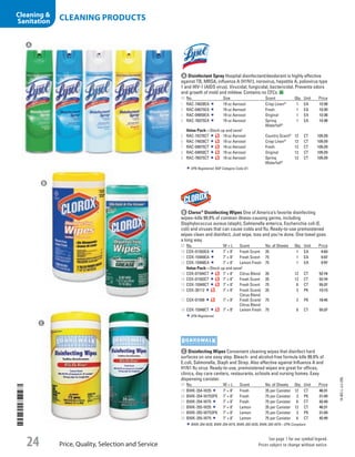 A Disinfectant SprayHospital disinfectant/deodorant is highly effective
against TB, MRSA, influenza A (H1N1), norovirus, hepatitis A, poliovirus type
1 and HIV-1 (AIDS virus). Virucidal, fungicidal, bactericidal. Prevents odors
and growth of mold and mildew. Contains no CFCs.
ID No. Size Scent Qty. Unit Price
1  RAC-74828EA 19 oz Aerosol Crisp Linen®
1 EA 12.38
2  RAC-04675EA 19 oz Aerosol Fresh 1 EA 12.39
3  RAC-04650EA 19 oz Aerosol Original 1 EA 12.38
4  RAC-76075EA 19 oz Aerosol Spring
Waterfall®
1 EA 12.38
Value Pack—Stock up and save!
5  RAC-74276CT 19 oz Aerosol Country Scent®
12 CT 135.29
6  RAC-74828CT 19 oz Aerosol Crisp Linen®
12 CT 135.29
7  RAC-04675CT 19 oz Aerosol Fresh 12 CT 135.29
8  RAC-04650CT 19 oz Aerosol Original 12 CT 135.29
9  RAC-76075CT 19 oz Aerosol Spring
Waterfall®
12 CT 135.29
EPA Registered; NSF Category Code D1.
b Clorox®
Disinfecting WipesOne of America’s favorite disinfecting
wipes–kills 99.9% of common illness-causing germs, including
Staphylococcus aureus (staph), Salmonella enterica, Escherichia coli (E.
coli) and viruses that can cause colds and flu. Ready-to-use premoistened
wipes clean and disinfect. Just wipe, toss and you’re done. One towel goes
a long way.
ID No. W × L Scent No. of Sheets Qty. Unit Price
10  COX-01593EA 7 × 8 Fresh Scent 35 1 EA 4.83
11  COX-15949EA 7 × 8 Fresh Scent 75 1 EA 9.97
12  COX-15948EA 7 × 8 Lemon Fresh 75 1 EA 9.97
Value Pack—Stock up and save!
13  COX-01594CT 7 × 8 Citrus Blend 35 12 CT 52.74
14  COX-01593CT 7 × 8 Fresh Scent 35 12 CT 52.74
15  COX-15949CT 7 × 8 Fresh Scent 75 6 CT 55.37
16  COX-30112 7 × 8 Fresh Scent/
Citrus Blend
35 3 PK 13.13
17  COX-01599 7 × 8 Fresh Scent/
Citrus Blend
75 2 PK 18.45
18  COX-15948CT 7 × 8 Lemon Fresh 75 6 CT 55.37
EPA Registered.
c Disinfecting WipesConvenient cleaning wipes that disinfect hard
surfaces on one easy step. Bleach- and alcohol-free formula kills 99.9% of
E.coli, Salmonella, Staph and Strep. Also effective against Influenza A and
H1N1 flu virus. Ready-to-use, premoistened wipes are great for offices,
clinics, day care centers, restaurants, schools and nursing homes. Easy
dispensing canister.
ID No. W × L Scent No. of Sheets Qty. Unit Price
19  BWK-354-W35 7 × 8 Fresh 35 per Canister 12 CT 46.31
20  BWK-354-W753PK 7 × 8 Fresh 75 per Canister 3 PK 21.99
21  BWK-354-W75 7 × 8 Fresh 75 per Canister 6 CT 42.49
22  BWK-355-W35 7 × 8 Lemon 35 per Canister 12 CT 46.31
23  BWK-355-W753PK 7 × 8 Lemon 75 per Canister 3 PK 21.99
24  BWK-355-W75 7 × 8 Lemon 75 per Canister 6 CT 42.49
BWK-354-W35, BWK-354-W75, BWK-355-W35, BWK-355-W75—EPA Compliant.
A
B
C
14-BO-L-J/J-EBL
Price, Quality, Selection and Service
See page 1 for our symbol legend.
Prices subject to change without notice.24
CLEANING PRODUCTSCleaning 
Sanitation
Job Name USSR07586 Q1 Essentials Branded Catalog
DISTRIBUTION LIST
File Name USSR07586_P3_LINED-OUT LIST_F0024_C0023
Proof Date October 24, 2013 4:24 PM PAGE CONTROL
Page Info BLEED +0p9 TRIM 8.0625 × 10.375
◊ Pricing
002324
P3LINED-OUT
LIST
•••
USSR07586_P3_LINED-OUT LIST_F0024_C0023.indd 24 10/24/13 4:24 PM
 