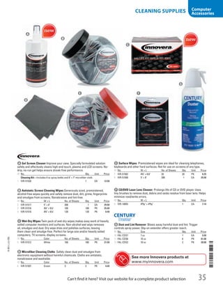 A Gel Screen CleanerImprove your view. Specially formulated solution
safely and effectively cleans high-end touch, plasma and LCD screens. No-
drip, no-run gel helps ensure streak-free performance.
ID No. Qty. Unit Price
Cleaning Kit—Includes 4 oz spray bottle and 6 × 7 microfiber cloth.
1  IVR-51520 1 EA 12.99
B Antistatic Screen Cleaning WipesGenerously sized, premoistened,
alcohol-free wipes quickly and safely remove dust, dirt, grime, fingerprints
and smudges from screens. Nonabrasive and lint-free.
ID No. W × L No. of Sheets Qty. Unit Price
2  IVR-51517 5 × 6 200 1 EA 25.50
3  IVR-51516 43
/4 × 61
/4 100 100 PK 25.49
4  IVR-51510 43
/4 × 61
/4 120 120 PK 6.49
C Wet-Dry WipesTwin pack of wet-dry wipes makes easy work of heavily
soiled computer monitors and surfaces. Non-alcohol wet wipe removes
oil, smudges and dust. Dry wipe dries and polishes surfaces, leaving
them clean and smudge-free. Perfect for large size and/or heavily soiled
computers, TV screens, display screens.
ID No. Color No. of Sheets Qty. Unit Price
5  IVR-51512 White 100 100 PK 21.99
A
B
C
D
e F
G
E Surface WipesPremoistened wipes are ideal for cleaning telephones,
keyboards and other hard surfaces. Not for use on screens of any type.
ID No. W × L No. of Sheets Qty. Unit Price
7  IVR-51502 43
/4 × 61
/4 20 20 PK 6.25
8  IVR-51509 5 × 6 200 1 EA 25.50
F CD/DVD Laser Lens CleanerProlongs life of CD or DVD player. Uses
tiny brushes to remove dust, debris and oxide residue from laser lens. Helps
minimize read/write errors.
ID No. W × L Qty. Unit Price
9  IVR-10055 423
/32 × 423
/32 1 EA 7.14
G Dust and Lint RemoverBlows away harmful dust and lint. Trigger
controls spray power. Slip-on extender offers greater reach.
ID No. Size Qty. Unit Price
10  FAL-CDS7 7 oz 1 EA 9.99
11  FAL-CDS6 10 oz 6 PK 81.00
12  FAL-CDS2 10 oz 2 PK 20.00
D Microfiber Cleaning ClothsSafely clean dust and smudges from
electronic equipment without harmful chemicals. Cloths are antistatic,
nonabrasive and washable.
ID No. Color No. of Sheets Qty. Unit Price
6  IVR-51507 Green 3 3 PK 4.49
See more Innovera products at
www.myinnovera.com
14-BO-L-J/J-EBL
14-BO-L-J/J-EBL
35Can’t find it here? Visit our website for a complete product selection
CLEANING SUPPLIES Computer
Accessories
Job Name USSR07586 Q1 Essentials Branded Catalog
DISTRIBUTION LIST
File Name USSR07586_P3_LINED-OUT LIST_F0035_C0034
Proof Date October 25, 2013 12:33 PM PAGE CONTROL
Page Info BLEED +0p9 TRIM 8.0625 × 10.375
◊ Pricing
P3LINED-OUT
LIST35 0034
•••
USSR07586_P3_LINED-OUT LIST_F0035_C0034.indd 35 10/25/13 12:34 PM
 