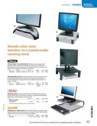 A Smart Suites™
Corner Monitor RiserMaximize your workspace with
uniquely-shaped riser that fits neatly in your desk corner. Three height
adjustments for custom viewing comfort. Supports flat panel monitors up to
40 lbs. Space underneath for laptop or documents.
ID No. Height W × D Color Unit Price
1  FEL-8020101 Adjusts from 37
/8 to 51
/8 181
/2 × 121
/2 Black EA 49.49
B Standard Monitor RiserInnovative stacking columns raise your monitor
to three height adjustments. Sturdy construction ensures strength and
durability. Designed to support monitors up to 60 lbs. Nonskid rubber foot
rings for stability.
ID No. Height W × D Color Unit Price
2  FEL-91712 Adjusts from 2 to 4 131
/8 × 131
/2 Platinum/
Graphite
EA 27.49
C Monitor StandExtra-large platform accommodates monitor, laptop or
printer. Raises LCD or CRT monitor or laptop to a comfortable viewing level.
Wide design supports laptop computers.
ID No. W × D Color Unit Price
Single Level Stand
3  KTK-MS400 17 × 131
/4 Black EA 34.99
Contains a minimum of 30% post-consumer recycled content.
D Metal Art Jr.™
Monitor StandElevates LCD monitors to ergonomic desk
height. Durable construction ensures extra support. Finish on surface helps
prevent scratches and scrapes. Supports up to 40 lbs.
ID No. W × D × H Color Unit Price
4  ASP-27021 11 × 141
/2 × 41
/2 Pewter EA 40.29
Stands raise your
monitor to a comfortable
viewing level
C
D
A
B
14-BO-L-J/J-EBL
14-BO-L-J/J-EBL
43Can’t find it here? Visit our website for a complete product selection
monitor | STANDS Computer
Accessories
Job Name USSR07586 Q1 Essentials Branded Catalog
DISTRIBUTION LIST
File Name USSR07586_P3_LINED-OUT LIST_F0043_C0189
Proof Date October 24, 2013 4:50 PM PAGE CONTROL
Page Info BLEED +0p9 TRIM 8.0625 × 10.375
◊ Pricing
P3LINED-OUT
LIST43 0189
•••
USSR07586_P3_LINED-OUT LIST_F0043_C0189.indd 43 10/24/13 4:50 PM
 