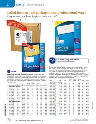 A Shipping Labels with TrueBlock®
TechnologyCreate professional
looking labels quickly. Bright white labels with TrueBlock®
Technology are
guaranteed to completely cover everything underneath so you can reuse
mailing tubes, boxes and more. Avery offers free, easy-to-use templates
and designs. This product was made from wood that came from a certified
managed forest.
ID No. Size Color
Sheets/
Unit
Labels/
Sheet
Labels/
Unit Unit Price
Laser Printer Compatible
1  AVE-5963 2 × 4 White 250 10 2500 BX 107.17
2  AVE-5163 2 × 4 White 100 10 1000 BX 49.12
3  AVE-5263 2 × 4 White 25 10 250 PK 14.31
4  AVE-5164 31
/3 × 4 White 100 6 600 BX 49.12
5  AVE-5264 31
/3 × 4 White 25 6 150 PK 14.31
6  AVE-5168 31
/2 × 5 White 100 4 400 BX 49.12
7  AVE-5126 51
/2 × 81
/2 White 100 2 200 BX 49.12
8  AVE-5165 81
/2 × 11 White 100 1 100 BX 49.12
9  AVE-5265 81
/2 × 11 White 25 1 25 PK 14.31
Inkjet Printer Compatible
10  AVE-8463 2 × 4 White 100 10 1000 BX 49.12
11  AVE-8363 2 × 4 White 50 10 500 PK 25.67
12  AVE-8163 2 × 4 White 25 10 250 PK 14.33
13  AVE-8464 31
/3 × 4 White 100 6 600 BX 49.12
14  AVE-8164 31
/3 × 4 White 25 6 150 PK 14.33
15  AVE-8168 31
/2 × 5 White 25 4 100 PK 14.33
16  AVE-8126 51
/2 × 81
/2 White 25 2 50 PK 14.33
17  AVE-8465 81
/2 × 11 White 100 1 100 BX 49.12
18  AVE-8165 81
/2 × 11 White 25 1 25 PK 14.33
B Easy Peel®
Address LabelsCreate professional looking labels quickly.
With Avery’s patented Easy Peel®
label sheets, just bend the sheet to
expose the Pop-up Edge®
for fast peeling. The sheet says intact and goes
back to flat. Jam and smudge free guaranteed. Bright white labels for
sharper print quality are perfect for creating labels for addressing and
organizing. Avery offers free, easy-to-use templates and designs. Customize
easily with free Avery designs and templates. This product was made from
wood that came from a certified managed forest.
ID No. Size Color
Sheets/
Unit
Labels/
Sheet
Labels/
Unit Unit Price
Laser Printer Compatible
19  AVE-5167 1
/2 × 13
/4 White 100 80 8000 BX 49.12
20  AVE-5267 1
/2 × 13
/4 White 25 80 2000 PK 14.31
21  AVE-5155 2
/3 × 13
/4 White 100 60 6000 BX 47.68
22  AVE-5195 2
/3 × 13
/4 White 25 60 1500 PK 14.31
23  AVE-5960 1 × 25
/8 White 250 30 7500 BX 107.17
24  AVE-5160 1 × 25
/8 White 100 30 3000 BX 47.68
25  AVE-5260 1 × 25
/8 White 25 30 750 PK 14.31
26  AVE-5961 1 × 4 White 250 20 5000 BX 107.17
27  AVE-5161 1 × 4 White 100 20 2000 BX 47.68
28  AVE-5261 1 × 4 White 25 20 500 PK 14.31
29  AVE-5962 11
/3 × 4 White 250 14 3500 BX 107.17
30  AVE-5162 11
/3 × 4 White 100 14 1400 BX 47.68
31  AVE-5262 11
/3 × 4 White 25 14 350 PK 14.31
Inkjet Printer Compatible
32  AVE-8167 1
/2 × 13
/4 White 25 80 2000 PK 14.33
33  AVE-8195 2
/3 × 13
/4 White 25 60 1500 PK 14.33
34  AVE-8460 1 × 25
/8 White 100 30 3000 BX 49.12
35  AVE-8160 1 × 25
/8 White 25 30 750 PK 14.33
36  AVE-8461 1 × 4 White 100 20 2000 BX 49.12
37  AVE-8161 1 × 4 White 25 20 500 PK 14.33
38  AVE-8462 11
/3 × 4 White 100 14 1400 BX 49.12
39  AVE-8162 11
/3 × 4 White 25 14 350 PK 14.33
A
B
See more Avery products at
www.averydetails.com
Label letters and packages the professional way!
Easy-to-use templates help you do it yourself.
14-BO-L-J/J-EBL
Price, Quality, Selection and Service
See page 1 for our symbol legend.
Prices subject to change without notice.70
LABELS | address/shippingL
Job Name USSR07586 Q1 Essentials Branded Catalog
DISTRIBUTION LIST
File Name USSR07586_P3_LINED-OUT LIST_F0070_C0067
Proof Date October 24, 2013 5:30 PM PAGE CONTROL
Page Info BLEED +0p9 TRIM 8.0625 × 10.375
◊ Pricing
P3LINED-OUT
LIST70
nt
0067
•••
USSR07586_P3_LINED-OUT LIST_F0070_C0067.indd 70 10/24/13 5:31 PM
 