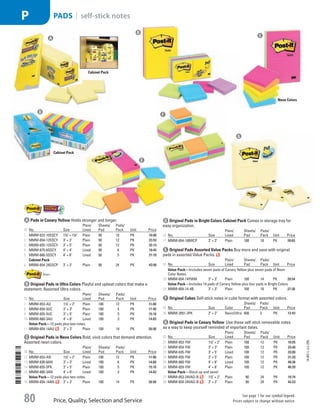 A Pads in Canary YellowHolds stronger and longer.
ID No. Size
Plain/
Lined
Sheets/
Pad
Pads/
Pack Unit Price
1  MMM-622-10SSCY 17
/8 × 17
/8 Plain 90 10 PK 10.80
2  MMM-654-12SSCY 3 × 3 Plain 90 12 PK 23.53
3  MMM-655-12SSCY 3 × 5 Plain 90 12 PK 32.13
4  MMM-675-6SSCY 4 × 4 Lined 90 6 PK 18.45
5  MMM-660-5SSCY 4 × 6 Lined 90 5 PK 21.18
Cabinet Pack
6  MMM-654-24SSCP 3 × 3 Plain 90 24 PK 43.90
b Original Pads in Ultra ColorsPlayful and upbeat colors that make a
statement. Assorted Ultra colors.
ID No. Size
Plain/
Lined
Sheets/
Pad
Pads/
Pack Unit Price
7  MMM-653-AU 11
/2 × 2 Plain 100 12 PK 11.88
8  MMM-654-5UC 3 × 3 Plain 100 5 PK 11.48
9  MMM-655-5UC 3 × 5 Plain 100 5 PK 15.10
10  MMM-660-3AU 4 × 6 Lined 100 3 PK 14.83
Value Pack—12 pads plus two notes.
11  MMM-654-14AU 3 × 3 Plain 100 14 PK 26.90
c Original Pads in Neon ColorsBold, vivid colors that demand attention.
Assorted neon colors.
ID No. Size
Plain/
Lined
Sheets/
Pad
Pads/
Pack Unit Price
12  MMM-653-AN 11
/2 × 2 Plain 100 12 PK 11.88
13  MMM-630-6AN 3 × 3 Lined 100 6 PK 14.60
14  MMM-655-5PK 3 × 5 Plain 100 5 PK 15.10
15  MMM-660-3AN 4 × 6 Lined 100 3 PK 14.83
Value Pack—12 pads plus two notes.
16  MMM-654-14AN 3 × 3 Plain 100 14 PK 26.90
d Original Pads in Bright Colors Cabinet PackComes in storage tray for
easy organization.
ID No. Size
Plain/
Lined
Sheets/
Pad
Pads/
Pack Unit Price
17  MMM-654-18BRCP 3 × 3 Plain 100 18 PK 39.63
e Original Pads Assorted Value PacksBuy more and save with original
pads in assorted Value Packs.
ID No. Size
Plain/
Lined
Sheets/
Pad
Pads/
Pack Unit Price
Value Pack—Includes seven pads of Canary Yellow plus seven pads of Neon
Color Notes.
18  MMM-654-14YWM 3 × 3 Plain 100 14 PK 28.54
Value Pack—Includes 14 pads of Canary Yellow plus four pads in Bright Colors.
19  MMM-654-14-4B 3 × 3 Plain 100 18 PK 27.30
f Original CubesSelf-stick notes in cube format with assorted colors.
ID No. Size Color
Sheets/
Pad
Pads/
Pack Unit Price
20  MMM-2051-3PK 2 × 2 Neon/Ultra 400 3 PK 12.43
g Original Pads in Canary YellowUse these self-stick removable notes
as a way to keep yourself reminded of important dates.
ID No. Size
Plain/
Lined
Sheets/
Pad
Pads/
Pack Unit Price
21  MMM-653-YW 11
/2 × 2 Plain 100 12 PK 10.05
22  MMM-654-YW 3 × 3 Plain 100 12 PK 23.40
23  MMM-635-YW 3 × 5 Lined 100 12 PK 33.00
24  MMM-655-YW 3 × 5 Plain 100 12 PK 31.20
25  MMM-660-YW 4 × 6 Lined 100 12 PK 48.36
26  MMM-659-YW 4 × 6 Plain 100 12 PK 46.20
Value Pack—Stock up and save!
27  MMM-653-24VAD-B 11
/2 × 2 Plain 90 24 PK 18.74
28  MMM-654-24VAD-B 3 × 3 Plain 90 24 PK 43.23
A
B
C
D
E
F
G
Cabinet Pack
Neon Colors
Cabinet Pack
14-BO-L-J/J-EBL
Price, Quality, Selection and Service
See page 1 for our symbol legend.
Prices subject to change without notice.80
Pads | self-stick notesP
Job Name USSR07586 Q1 Essentials Branded Catalog
DISTRIBUTION LIST
File Name USSR07586_P3_LINED-OUT LIST_F0080_C0077
Proof Date October 24, 2013 5:45 PM PAGE CONTROL
Page Info BLEED +0p9 TRIM 8.0625 × 10.375
◊ Pricing
P3LINED-OUT
LIST007780
ni
•••
USSR07586_P3_LINED-OUT LIST_F0080_C0077.indd 80 10/24/13 5:45 PM
 