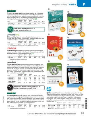 A ASPEN®
30 Office PaperEngineered specifically for use in high speed
copiers, plain paper fax machines and laser printers. Maintains the same
hard-working characteristics as a non-recycled sheet. Great for inter-office
memos and letters with the advantage of recycled content. Acid-free for
archival quality. Your purchase supports Project Up®
.
ID No.
Brightness
(US/Int’l)
Sheet
Size
Sheet
Qty. Weight Unit Price
1  CAS-054901 92/ 104 81
/2 × 11 5000 20 lb CT 210.15
Contains 30% post-consumer recycled content, 30% total recycled content.
b Recycled Copy PaperFor copiers. Exceptional performance in a
recycled paper. Acid-free for archival quality. This product was made from
wood that came from a certified managed forest.
ID No.
Brightness
(US/Int’l)
Sheet
Size
Sheet
Qty. Weight Unit Price
2  UNV-20100 92/ 104 81
/2 × 11 5000 20 lb CT 169.77
Contains 100% post-consumer recycled content, 100% total recycled content.
c 30% Recycled Copy PaperFor copiers. Exceptional performance in a
recycled paper. Acid-free for archival quality. This product was made from
wood that came from a certified managed forest.
ID No.
Brightness
(US/Int’l)
Sheet
Size
Sheet
Qty. Weight Unit Price
3  UNV-20030 92/ 104 81
/2 × 11 5000 20 lb CT 174.43
Contains 30% post-consumer recycled content.
d Tidal®
MP Copy PaperHammermill’s most popular paper among large
offices and in-plant shops, where dependability is critical. Helps eliminate
misfeeds, internal jams and uneven stacking, which means less downtime,
service calls and missed deadlines. So reliable it has a 99.99% jam-free
guarantee. ColorLok™
for bolder blacks, brighter colors and faster drying.
Acid-free for archival quality. This product was made from wood that came
from a certified managed forest.
ID No.
Brightness
(US/Int’l)
Sheet
Size
Sheet
Qty. Weight Unit Price
4  HAM-16200-8 92/ 105 81
/2 × 11 5000 20 lb CT 202.61
5  HAM-16201-6 92/ 105 81
/2 × 14 500 20 lb RM 25.92
6  HAM-16202-4 92/ 105 11 × 17 500 20 lb RM 41.10
3-Hole Punched
7  HAM-16203-2 92/ 105 81
/2 × 11 5000 20 lb CT 213.91
e X-9®
Copy PaperBoise’s #1 multi-use paper compatible with all office
equipment. Hard-working paper has a brighter appearance and substantial
feel. Trusted performance for your most demanding office needs. Excellent
for everyday general business copying and printing. Acid-free for archival
quality. Specially marked reams during back to school season include Box
Tops for Education®
coupon. 99% jam-free performance.
ID No.
Brightness
(US/Int’l)
Sheet
Size
Sheet
Qty. Weight Unit Price
8  CAS-OX-9001 92/ 104 81
/2 × 11 5000 20 lb CT 189.95
Third-Party Certified by Buyers Laboratory.
f Office PaperHP’s world-famous reliability at a great value. The ideal
all-around-the-office paper. It’s suitable for copies, draft, memos and other
everyday business documents. Engineered to run jam-free. ColorLok™
for
bolder blacks, brighter colors and faster drying. Works well in copiers,
fax machines, inkjet printers and laser printers. Acid-free for archival
quality. This product was made from wood that came from a certified
managed forest.
ID No.
Brightness
(US/Int’l)
Sheet
Size
Sheet
Qty. Weight Unit Price
9  HEW-11210-3 92/ 104 81
/2 × 11 2500 20 lb CT 102.76
10  HEW-11210-1 92/ 104 81
/2 × 11 5000 20 lb CT 168.39
HEW-11210-3—Quickpack, no ream wrap.
a
f
e
d
c
b
See more Boise products at
www.boisedetails.com
See more Hammermill products at
www.hammermilldetails.com
14-BO-L-J/J-EBL
14-BO-L-J/J-EBL
87Can’t find it here? Visit our website for a complete product selection
recycled  copy | PAPER P
Job Name USSR07586 Q1 Essentials Branded Catalog
DISTRIBUTION LIST
File Name USSR07586_P3_LINED-OUT LIST_F0087_C0195
Proof Date October 29, 2013 12:42 PM PAGE CONTROL
Page Info BLEED +0p9 TRIM 8.0625 × 10.375
◊ Pricing
P3LINED-OUT
LIST87 0195
•••
USSR07586_P3_LINED-OUT LIST_F0087_C0195.indd 87 10/29/13 12:43 PM
 