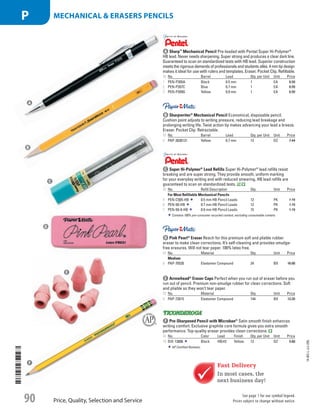 a Sharp™
Mechanical PencilPre-loaded with Pentel Super Hi-Polymer®
HB lead. Never needs sharpening. Super strong and produces a clear dark line.
Guaranteed to scan on standardized tests with HB lead.Superior construction
meets the rigorous demands of professionals and students alike. 4 mm tip design
makes it ideal for use with rulers and templates. Eraser. Pocket Clip. Refillable.
ID No. Barrel Lead Qty. per Unit Unit Price
1  PEN-P205A Black 0.5 mm 1 EA 6.59
2  PEN-P207C Blue 0.7 mm 1 EA 6.59
3  PEN-P209G Yellow 0.9 mm 1 EA 6.59
b Sharpwriter®
Mechanical PencilEconomical, disposable pencil.
Cushion point adjusts to writing pressure, reducing lead breakage and
prolonging writing life. Twist action tip makes advancing your lead a breeze.
Eraser. Pocket Clip. Retractable.
ID No. Barrel Lead Qty. per Unit Unit Price
4  PAP-3030131 Yellow 0.7 mm 12 DZ 7.44
c Super Hi-Polymer®
Lead RefillsSuper Hi-Polymer®
lead refills resist
breaking and are super strong. They provide smooth, uniform marking
for your everyday writing and with reduced smearing. HB lead refills are
guaranteed to scan on standardized tests.
ID No. Refill Description Qty. Unit Price
For Most Refillable Mechanical Pencils
5  PEN-C505-HB 0.5 mm HB Pencil Leads 12 PK 1.19
6  PEN-50-HB 0.7 mm HB Pencil Leads 12 PK 1.19
7  PEN-50-9-HB 0.9 mm HB Pencil Leads 15 PK 1.19
Contains 100% pre-consumer recycled content, excluding consumable content.
a
b
c
Fast Delivery
In most cases, the
next business day!
d
e
f
d Pink Pearl®
EraserReach for this premium soft and pliable rubber
eraser to make clean corrections. It’s self-cleaning and provides smudge-
free erasures. Will not tear paper. 100% latex free.
ID No. Material Qty. Unit Price
Medium
8  PAP-70520 Elastomer Compound 24 BX 16.80
e Arrowhead®
Eraser CapsPerfect when you run out of eraser before you
run out of pencil. Premium non-smudge rubber for clean corrections. Soft
and pliable so they won’t tear paper.
ID No. Material Qty. Unit Price
9  PAP-73015 Elastomer Compound 144 BX 12.39
f Pre-Sharpened Pencil with Microban®
Satin smooth finish enhances
writing comfort. Exclusive graphite core formula gives you extra smooth
performance. Top-quality eraser provides clean corrections.
ID No. Color Lead Finish Qty. per Unit Unit Price
10  DIX-13806 Black HB/#2 Yellow 12 DZ 5.60
AP Certified Nontoxic.
14-BO-L-J/J-EBL
Price, Quality, Selection and Service
See page 1 for our symbol legend.
Prices subject to change without notice.90
mechanical  erasers PENCILSP
Job Name USSR07586 Q1 Essentials Branded Catalog
DISTRIBUTION LIST
File Name USSR07586_P3_LINED-OUT LIST_F0090_C0081
Proof Date October 24, 2013 5:51 PM PAGE CONTROL
Page Info BLEED +0p9 TRIM 8.0625 × 10.375
◊ Pricing
P3LINED-OUT
LIST90
ni
0081
•••
USSR07586_P3_LINED-OUT LIST_F0090_C0081.indd 90 10/24/13 5:52 PM
 