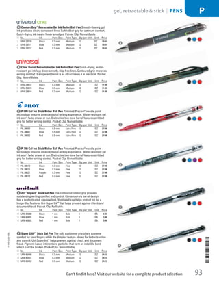 A Comfort Grip®
Retractable Gel Ink Roller Ball PenSmooth-flowing gel
ink produces clean, consistent lines. Soft rubber grip for optimum comfort.
Quick-drying ink means fewer smudges. Pocket Clip. Nonrefillable.
ID No. Ink Point Size Point Type Qty. per Unit Unit Price
1  UNV-39710 Black 0.7 mm Medium 12 DZ 19.61
2  UNV-39711 Blue 0.7 mm Medium 12 DZ 19.61
3  UNV-39712 Red 0.7 mm Medium 12 DZ 19.61
b Clear Barrel Retractable Gel Ink Roller Ball PenQuick-drying, water-
resistant gel ink lays down smooth, skip-free lines. Contoured grip improves
writing comfort. Transparent barrel is as attractive as it is practical. Pocket
Clip. Nonrefillable.
ID No. Ink Point Size Point Type Qty. per Unit Unit Price
4  UNV-39912 Black 0.7 mm Medium 12 DZ 11.99
5  UNV-39913 Blue 0.7 mm Medium 12 DZ 11.99
6  UNV-39914 Red 0.7 mm Medium 12 DZ 11.99
c P-500 Gel Ink Stick Roller Ball PenPatented Precise®
needle point
technology ensures an exceptional writing experience. Water-resistant gel
ink won’t fade, smear or run. Distinctive two-tone barrel features a ribbed
grip for better writing control. Pocket Clip. Nonrefillable.
ID No. Ink Point Size Point Type Qty. per Unit Unit Price
7  PIL-38600 Black 0.5 mm Extra Fine 12 DZ 27.96
8  PIL-38601 Blue 0.5 mm Extra Fine 12 DZ 27.96
9  PIL-38602 Red 0.5 mm Extra Fine 12 DZ 27.96
d P-700 Gel Ink Stick Roller Ball PenPatented Precise®
needle point
technology ensures an exceptional writing experience. Water-resistant gel
ink won’t fade, smear or run. Distinctive two-tone barrel features a ribbed
grip for better writing control. Pocket Clip. Nonrefillable.
ID No. Ink Point Size Point Type Qty. per Unit Unit Price
10  PIL-38610 Black 0.7 mm Fine 12 DZ 27.96
11  PIL-38611 Blue 0.7 mm Fine 12 DZ 27.96
12  PIL-38621 Purple 0.7 mm Fine 12 DZ 27.96
13  PIL-38612 Red 0.7 mm Fine 12 DZ 27.96
e 207™
Impact™
Stick Gel PenThe contoured rubber grip provides
outstanding writing comfort and control. Contemporary barrel design
has a sophisticated, upscale look. Ventilated cap helps protect ink for a
longer life. Features Uni-Super Ink™
that helps prevent against check and
document fraud. Pocket Clip. Refillable.
ID No. Ink Point Size Point Type Qty. per Unit Unit Price
14  SAN-65800 Black 1 mm Bold 1 EA 3.40
15  SAN-65801 Blue 1 mm Bold 1 EA 3.40
16  SAN-65802 Red 1 mm Bold 1 EA 3.40
f Signo GRIP™
Stick Gel PenThe soft, cushioned grip offers supreme
comfort for your fingers while the dimpled texture allows for better traction
and control. Uni-Super Ink™
helps prevent against check and document
fraud. Pigment-based ink contains particles that form an indelible bond
which can’t be broken. Pocket Clip. Nonrefillable.
ID No. Ink Point Size Point Type Qty. per Unit Unit Price
17  SAN-65450 Black 0.7 mm Medium 12 DZ 24.12
18  SAN-65451 Blue 0.7 mm Medium 12 DZ 24.12
19  SAN-65452 Red 0.7 mm Medium 12 DZ 24.12
A
B
C
D
E
F
14-BO-L-J/J-EBL
14-BO-L-J/J-EBL
93
gel, retractable  stick | PENS P
Can’t find it here? Visit our website for a complete product selection
Job Name USSR07586 Q1 Essentials Branded Catalog
DISTRIBUTION LIST
File Name USSR07586_P3_LINED-OUT LIST_F0093_C0084
Proof Date October 24, 2013 5:55 PM PAGE CONTROL
Page Info BLEED +0p9 TRIM 8.0625 × 10.375
◊ Pricing
P3LINED-OUT
LIST93 0084
•••
USSR07586_P3_LINED-OUT LIST_F0093_C0084.indd 93 10/24/13 5:56 PM
 