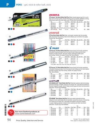A Jimnie®
Gel Stick Roller Ball PenWater-based pigment gel ink is acid-
free and archival-quality. Smooth-flowing gel ink provides effortless writing.
Wide barrel with ultra-soft rubber grip. Pocket Clip. Nonrefillable.
ID No. Ink Point Size Point Type Qty. per Unit Unit Price
1  ZEB-44110 Black 0.7 mm Medium 12 DZ 19.68
2  ZEB-44120 Blue 0.7 mm Medium 12 DZ 19.68
3  ZEB-44130 Red 0.7 mm Medium 12 DZ 19.68
Value Pack—Buy 20 black, get two blue and two red free.
4  ZEB-14410 Black 0.7 mm Medium 24 BX 32.80
b Gel Stick Roller Ball PenFade- and water-resistant gel ink provides
skip and smear-free writing. Clear barrel allows you to monitor ink supply.
Pocket Clip. Nonrefillable.
ID No. Ink Point Size Point Type Qty. per Unit Unit Price
5  UNV-39510 Black 0.7 mm Medium 12 DZ 23.25
6  UNV-39511 Blue 0.7 mm Medium 12 DZ 23.25
7  UNV-39512 Red 0.7 mm Medium 12 DZ 23.25
c Precise®
V5 Stick Roller Ball PenUnique liquid ink formula maintains
consistent flowing strokes from first word to last. Advanced Ink Feed
System provides smooth, skip-free writing. Patented needle point
technology. Visible ink supply. Pocket Clip. Nonrefillable.
ID No. Ink Point Size Point Type Qty. per Unit Unit Price
8  PIL-35334 Black 0.5 mm Extra Fine 12 DZ 29.16
9  PIL-35335 Blue 0.5 mm Extra Fine 12 DZ 29.16
10  PIL-35336 Red 0.5 mm Extra Fine 12 DZ 29.16
11  PIL-26015 Assorted 0.5 mm Extra Fine 7 PK 17.92
PIL-26015—Black; Blue; Green; Pink; Purple; Red; Turquoise.
d Precise®
V7 Stick Roller Ball PenUnique liquid ink formula maintains
consistent flowing strokes from first word to last. Advanced ink feed system
provides smooth, skip-free writing. Visible ink supply. Pocket
Clip. Nonrefillable.
ID No. Ink Point Size Point Type Qty. per Unit Unit Price
12  PIL-35346 Black 0.7 mm Fine 12 DZ 29.16
13  PIL-35349 Blue 0.7 mm Fine 12 DZ 29.16
14  PIL-35352 Red 0.7 mm Fine 12 DZ 29.16
e VISION ELITE™
Stick Roller Ball PenPatented airplane-safe technology
prevents leakage on flights. Features Uni-Super Ink™
specially formulated to
become trapped in paper, which helps prevent against check and document
alteration. Pocket Clip. Refillable.
ID No. Ink Point Size Point Type Qty. per Unit Unit Price
15  SAN-69000 Black 0.5 mm Super Fine 1 EA 3.40
16  SAN-69021 Blue 0.5 mm Super Fine 1 EA 3.40
17  SAN-61231 Black 0.8 mm Bold 1 EA 3.40
18  SAN-69024 Blue 0.8 mm Bold 1 EA 3.40
f VISION™
Stick Roller Ball PenSoft grip makes extended writing
sessions more comfortable. Barrel windows reveal the amount of remaining
ink. Features Uni-Super Ink™
specially-formulated to become trapped
in paper, helping prevent criminal check washing and other document
alteration. Pocket Clip. Nonrefillable.
ID No. Ink Point Size Point Type
Qty.
per Unit Unit Price
19  SAN-60106 Black 0.5 mm Micro 12 DZ 36.24
20  SAN-60108 Blue 0.5 mm Micro 12 DZ 36.24
21  SAN-60126 Black 0.7 mm Fine 12 DZ 36.24
22  SAN-60134 Blue 0.7 mm Fine 12 DZ 36.24
23  SAN-60139 Red 0.7 mm Fine 12 DZ 36.24
A
B
C
D
E
F
See more Sanford products at
www.sanforddetails.com
14-BO-L-J/J-EBL
Price, Quality, Selection and Service
See page 1 for our symbol legend.
Prices subject to change without notice.94
PENS | gel, stick  roller ball, stickP
Job Name USSR07586 Q1 Essentials Branded Catalog
DISTRIBUTION LIST
File Name USSR07586_P3_LINED-OUT LIST_F0094_C0085
Proof Date October 24, 2013 5:57 PM PAGE CONTROL
Page Info BLEED +0p9 TRIM 8.0625 × 10.375
◊ Pricing
P3LINED-OUT
LIST94
ni
0085
•••
USSR07586_P3_LINED-OUT LIST_F0094_C0085.indd 94 10/24/13 5:57 PM
 