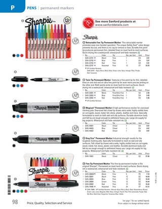 A Retractable Fine Tip Permanent MarkerThis retractable marker
promotes easy one-handed operation. The unique Safety Seal™
valve design
prevents dry-out, and there is no cap to remove or lose. Durable fine point
tip produces permanent thin, detailed lines on most hard-to-mark surfaces.
Quick-drying ink is waterproof, smearproof and fade-resistant.
ID No. Color Tip Qty. per Unit Unit Price
1  SAN-32701 Black Fine 1 EA 2.81
2  SAN-32703 Blue Fine 1 EA 2.81
3  SAN-32702 Red Fine 1 EA 2.81
4  SAN-32707 Assorted Fine 12 ST 33.35
AP Certified Nontoxic.
SAN-32707—Aqua; Berry; Black; Blue; Green; Lime; Navy; Orange; Plum; Purple;
Red; Turquoise.
b Twin-Tip Permanent MarkerFeatures a fine point tip for thin, detailed
lines on one end and an ultra fine point tip for even more precise writing on
the other end. Both points write on most hard-to-mark surfaces. Quick-
drying ink is waterproof, smearproof and fade-resistant.
ID No. Color Tip Qty. per Unit Unit Price
5  SAN-32001 Black Fine/Ultra Fine 1 EA 2.46
6  SAN-32003 Blue Fine/Ultra Fine 1 EA 2.46
7  SAN-32002 Red Fine/Ultra Fine 1 EA 2.46
AP Certified Nontoxic.
c Magnum®
Permanent MarkerA high-performance marker for oversized
marking jobs. Oversized felt chisel tip draws extra wide, highly visible lines
on corrugate, wood, metal, foil, stone, plastic, leather and more. Specially
formulated to mark on both wet and oily surfaces. Durable aluminum body
and felt tip are tough enough to withstand heavy use. Large ink supply for
big projects. Waterproof and fade-resistant ink.
ID No. Color Tip Qty. per Unit Unit Price
8  SAN-44001 Black Chisel 1 EA 4.67
9  SAN-44003 Blue Chisel 1 EA 4.67
10  SAN-44002 Red Chisel 1 EA 4.67
d King Size™
Permanent MarkerIndustrial strength results for the
toughest marking jobs. Specially formulated to mark on wet and oily
surfaces. Felt chisel tip draws extra wide, highly visible lines on corrugate,
wood, metal, foil, stone, plastic and leather. Durable aluminum body and
felt tip are tough enough to withstand heavy use. Large ink supply for big
projects. Waterproof and fade-resistant ink.
ID No. Color Tip Qty. per Unit Unit Price
11  SAN-15001 Black Chisel 12 DZ 27.96
A
B
C
D
See more Sanford products at
www.sanforddetails.com
e Fine Tip Permanent MarkerThis fine tip permanent marker is the
original Sharpie®
. Permanent on most hard-to-mark surfaces. Quick-drying
ink is waterproof, smearproof and fade-resistant.
ID No. Color Tip Qty. per Unit Unit Price
12  SAN-30665PP Black Fine 5 PK 7.16
13  SAN-30001 Black Fine 12 DZ 16.44
14  SAN-30003 Blue Fine 12 DZ 16.44
15  SAN-30004 Green Fine 12 DZ 16.44
16  SAN-30002 Red Fine 12 DZ 16.44
17  SAN-75846 Assorted Fine 24 ST 31.21
SAN-75846—AP Certified Nontoxic. Almond; Aqua; Berry; Black; Blue; Boysenberry; Brown;
Green; Lilac; Lime; Magenta; Mint; Navy; Orange; Peach; Pink; Pink Lemonade; Purple; Red;
Sky Blue; Slate Gray; Tangerine; Turquoise Blue; Yellow.
e
14-BO-L-J/J-EBL
Price, Quality, Selection and Service
See page 1 for our symbol legend.
Prices subject to change without notice.98
PENS | permanent markersP
Job Name USSR07586 Q1 Essentials Branded Catalog
DISTRIBUTION LIST
File Name USSR07586_P3_LINED-OUT LIST_F0098_C0089
Proof Date October 24, 2013 6:03 PM PAGE CONTROL
Page Info BLEED +0p9 TRIM 8.0625 × 10.375
◊ Pricing
P3LINED-OUT
LIST008998
•••
USSR07586_P3_LINED-OUT LIST_F0098_C0089.indd 98 10/24/13 6:03 PM
 