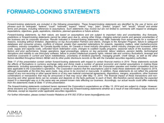 FORWARD-LOOKING STATEMENTS
3
Forward-looking statements are included in the following presentation. These forward-looking statements are identified by the use of terms and
phrases such as “anticipate”, “believe”, “could”, “estimate”, “expect”, “intend”, “may”, “plan”, “predict”, “project”, “will”, “would”, ”should” and similar
terms and phrases, including references to assumptions. Such statements may involve but are not limited to comments with respect to strategies,
expectations, objectives, goals, aspirations, intentions, planned operations or future actions.
Forward-looking statements, by their nature, are based on assumptions and are subject to important risks and uncertainties. Any forecasts,
predictions or forward-looking statements cannot be relied upon due to, among other things, changing external events and general uncertainties of
the business and its corporate structure. Results indicated in forward-looking statements may differ materially from actual results for a number of
reasons, including without limitation, dependency on top Accumulation Partners and clients, changes to the Aeroplan Program, failure to safeguard
databases and consumer privacy, conflicts of interest, greater than expected redemptions for rewards, regulatory matters, retail market/economic
conditions, industry competition, Air Canada liquidity issues, Air Canada or travel industry disruptions, airline industry changes and increased airline
costs, supply and capacity costs, unfunded future redemption costs, changes to coalition loyalty programs, seasonal nature of the business, other
factors and prior performance, foreign operations, legal proceedings, reliance on key personnel, labour relations, pension liability, technological
disruptions and inability to use third-party software, failure to protect intellectual property rights, interest rate and currency fluctuations, leverage and
restrictive covenants in current and future indebtedness, uncertainty of dividend payments, managing growth, credit ratings, as well as the other
factors identified throughout Aimia’s MD&A and its other public disclosure records on file with the Canadian securities regulatory authorities.
Slide 17 of this presentation contain certain forward-looking statements with respect to certain financial metrics in 2014. These statements exclude
the effects of fluctuations in currency exchange rates and Aimia made a number of general economic and market assumptions in making these
statements, including assumptions regarding the performance of the economies in which the Corporation operates and market competition and tax
laws applicable to the Corporation’s operations. The Corporation cautions that the assumptions used to make these statements with respect to 2014,
although reasonable at the time they were made, may prove to be incorrect or inaccurate. In addition, these statements do not reflect the potential
impact of any non-recurring or other special items or of any new material commercial agreements, dispositions, mergers, acquisitions, other business
combinations or transactions that may be announced or that may occur after May 13, 2014. The financial impact of these transactions and non-
recurring and other special items can be complex and depends on the facts particular to each of them. We therefore cannot describe the expected
impact in a meaningful way or in the same way we present known risks affecting our business. Accordingly, our actual results could differ materially
from the statements made at Slide 17 of this presentation.
The forward-looking statements contained herein represent the Corporation’s expectations as of May 13, 2014 and are subject to change. However,
Aimia disclaims any intention or obligation to update or revise any forward-looking statements whether as a result of new information, future events or
otherwise, except as required under applicable securities regulations.
For further information, please contact Investor Relations at 416 352 3728 or karen.keyes@aimia.com.
 