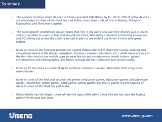 Summary
 The number of active smart devices in China exceeded 780 Million by Q1 2014. 58% of active devices
are distributed in cities of the third tier and below, more than triple of that in Beijing, Shanghai,
Guangzhou and Shenzhen together.
 The rapid growth smartphone usage means that Tier 3 city users now use their phones just as much
and just as often as users in first and second tier cities. With living standards continuing to improve
and 4G rolling out across the country we can expect to see mobile use in tier 3 cities only grow
further.
 Users in cities of the first and second tiers expect mobile Internet to meet their living, working and
educational needs in life (travel, navigation, business, finance, education, etc.), while users in cities of
the third tier tend to use mobile apps to meet leisure and entertainment needs (videos, games,
entertainment and photography), and better manage devices (wallpaper and system tools).
 Users in 3rd tier cities are more likely to purchase a domestic device rather than from a big name
manufacturer
 Users in cities of the first and second tiers prefer simulation games, education games and adventure
games; meanwhile, action games, card games, sports games and music games are the favorite of
users in cities of the third tier and below.
 China Mobile has the largest share of internet data traffic while China Unicom has seen the fastest
growth in the past two years.
 