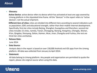  Glossary:
Active Device: active device refers to device which has activated at least one app covered by
Umeng platform in the stipulated time frame. All the “devices” in the report refers to “active
devices”, not the actual shipment.
Different tiers of cities: cities are divided into different tiers according to several indicators such
as population, GDP, and educational strength, rather than their mobile Internet development.
Specifically, first-tier cities include Beijing, Shanghai, Guangzhou and Shenzhen; second-tier
cities includes 15 cities, namely, Tianjin, Chongqing, Nanjing, Hangzhou, Chengdu, Wuhan,
Xi’an, Qingdao, Shenyang, Dalian, Xiamen, Wuxi, Jinan, Changsha and Fuzhou; the rest are
third-tier cities and below.
 Release Date:
June 2014
 Data Source:
Analysis data in the report is based on over 230,000 Android and iOS apps from the Umeng
platform. All data was collected from January to April 2014.
 Statement:
All data belong to Umeng platform. Any people and organization are permitted to quote the
report, please cite original source when using this data.
About
 