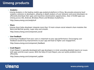  Analytics
Umeng Analytics is the leading mobile app analytical platform in China. We provide enterprise level
analytics solutions to developers, allowing in depth analysis of user behavior and assist developers to
efficiently distribute their apps and maximize monetization opportunities. Over 210,000 apps use
Umeng across iOS, Android, Windows Phone and Windows 8 platforms.
http://www.umeng.com/analytics#
 Share
Umeng share helps developer integrate more than 10 main stream social network share modules like
Weib and WeChat quickly, super easy and smooth.
http://www.umeng.com/component_social
 User feedback
Listening to feedback from your users is important to your app performance. Encouraging user
feedback would bring improvements to your app and lead to higher user engagement.
http://www.umeng.com/component_feedback
 Crash Report
Crash Report is specially developed with app developers in mind, providing detailed reports on issues
with apps and the exact causes. With the help of Crash Report, you can tackle problems more
efficiently.
http://www.umeng.com/component_update
Umeng products
 
