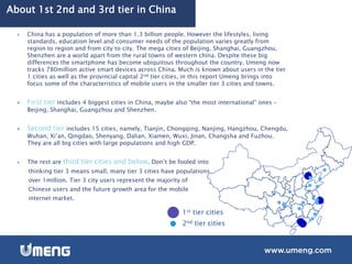 About 1st 2nd and 3rd tier in China
 China has a population of more than 1.3 billion people. However the lifestyles, living
standards, education level and consumer needs of the population varies greatly from
region to region and from city to city. The mega cities of Beijing, Shanghai, Guangzhou,
Shenzhen are a world apart from the rural towns of western china. Despite these big
differences the smartphone has become ubiquitous throughout the country, Umeng now
tracks 780million active smart devices across China. Much is known about users in the tier
1 cities as well as the provincial capital 2nd tier cities, in this report Umeng brings into
focus some of the characteristics of mobile users in the smaller tier 3 cities and towns.
 First tier includes 4 biggest cities in China, maybe also “the most international” ones –
Beijing, Shanghai, Guangzhou and Shenzhen.
 Second tier includes 15 cities, namely, Tianjin, Chongqing, Nanjing, Hangzhou, Chengdu,
Wuhan, Xi’an, Qingdao, Shenyang, Dalian, Xiamen, Wuxi, Jinan, Changsha and Fuzhou.
They are all big cities with large populations and high GDP.
 The rest are third tier cities and below. Don’t be fooled into
thinking tier 3 means small, many tier 3 cities have populations
over 1million. Tier 3 city users represent the majority of
Chinese users and the future growth area for the mobile
internet market.
1st tier cities
2nd tier cities
 