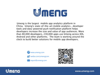 Umeng is the largest mobile app analytics platform in
China. Umeng's state-of-the-art mobile analytics , developer
tools and data-powered push notification platform helps
developers increase the size and value of app audiences. More
than 80,000 developers, 230,000 apps use Umeng across IOS,
Android and other platforms. The team is working around the
clock to build better solutions for mobile app developers.
www.umeng.com
weibo.com/umengcom
report@umeng.com
 