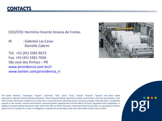 CEO/CFO: Hermínio Vicente Smania de Freitas
IR : Gabriela Las Casas
Danielle Cabrini
Tel: +55 (41) 3381-8673
Fax: +55 (41) 3381-7656
São José dos Pinhais – PR
www.providencia.com.br/ri
www.twitter.com/providencia_ri
CONTACTSCONTACTS
The words “believe”, “anticipate”, “expect”, “estimate”, “will”, “plan”, “may”, “intend”, “foresee”, “project” and other similar
expressions indicate forward-looking statements. These forward-looking statements involve uncertainties, risks and assumptions, since
they include information related to our potential or assumed future operating results, business strategy, financing plans, competitive
position in the market, industry environment, potential growth opportunities and the effects of future regulations and competition. In
addition, forward-looking statements refer only to the date on which they were made and should not be taken as a guarantee of future
performance. Providência is under no obligation to update this presentation with new information and/or future events .
 