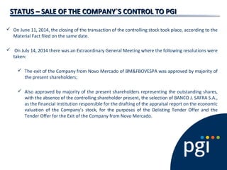 STATUS – SALE OF THE COMPANY`S CONTROL TO PGISTATUS – SALE OF THE COMPANY`S CONTROL TO PGI
 On June 11, 2014, the closing of the transaction of the controlling stock took place, according to the
Material Fact filed on the same date.
 On July 14, 2014 there was an Extraordinary General Meeting where the following resolutions were
taken:
 The exit of the Company from Novo Mercado of BM&FBOVESPA was approved by majority of
the present shareholders;
 Also approved by majority of the present shareholders representing the outstanding shares,
with the absence of the controlling shareholder present, the selection of BANCO J. SAFRA S.A.,
as the financial institution responsible for the drafting of the appraisal report on the economic
valuation of the Company’s stock, for the purposes of the Delisting Tender Offer and the
Tender Offer for the Exit of the Company from Novo Mercado.
 