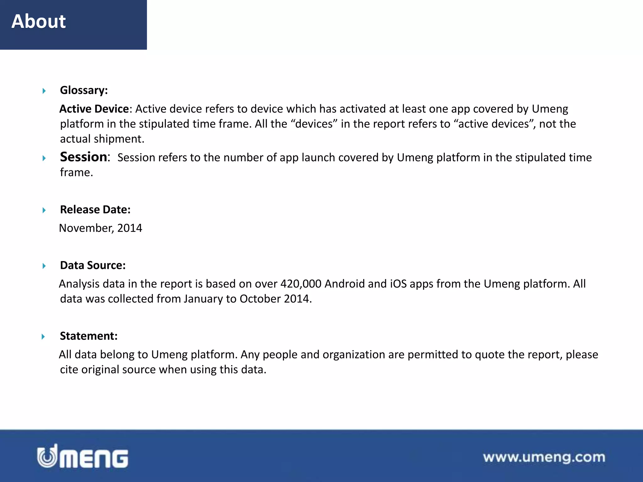  Glossary:
Active Device: Active device refers to device which has activated at least one app covered by Umeng
platform in the stipulated time frame. All the “devices” in the report refers to “active devices”, not the
actual shipment.
 Session: Session refers to the number of app launch covered by Umeng platform in the stipulated time
frame.
 Release Date:
November, 2014
 Data Source:
Analysis data in the report is based on over 420,000 Android and iOS apps from the Umeng platform. All
data was collected from January to October 2014.
 Statement:
All data belong to Umeng platform. Any people and organization are permitted to quote the report, please
cite original source when using this data.
About
 