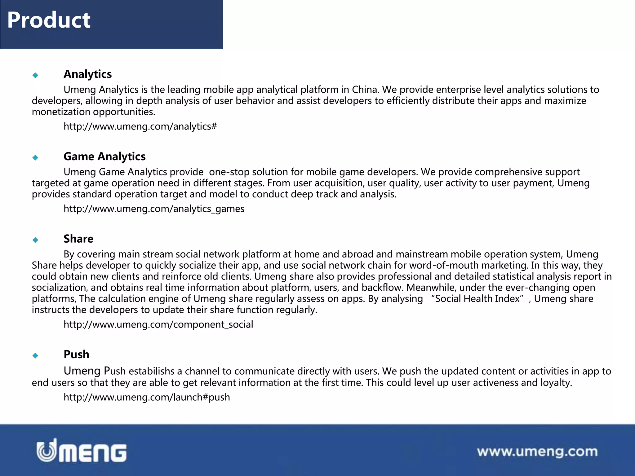  Analytics
Umeng Analytics is the leading mobile app analytical platform in China. We provide enterprise level analytics solutions to
developers, allowing in depth analysis of user behavior and assist developers to efficiently distribute their apps and maximize
monetization opportunities.
http://www.umeng.com/analytics#
 Game Analytics
Umeng Game Analytics provide one-stop solution for mobile game developers. We provide comprehensive support
targeted at game operation need in different stages. From user acquisition, user quality, user activity to user payment, Umeng
provides standard operation target and model to conduct deep track and analysis.
http://www.umeng.com/analytics_games
 Share
By covering main stream social network platform at home and abroad and mainstream mobile operation system, Umeng
Share helps developer to quickly socialize their app, and use social network chain for word-of-mouth marketing. In this way, they
could obtain new clients and reinforce old clients. Umeng share also provides professional and detailed statistical analysis report in
socialization, and obtains real time information about platform, users, and backflow. Meanwhile, under the ever-changing open
platforms, The calculation engine of Umeng share regularly assess on apps. By analysing “Social Health Index”, Umeng share
instructs the developers to update their share function regularly.
http://www.umeng.com/component_social
 Push
Umeng Push estabilishs a channel to communicate directly with users. We push the updated content or activities in app to
end users so that they are able to get relevant information at the first time. This could level up user activeness and loyalty.
http://www.umeng.com/launch#push
Product
 