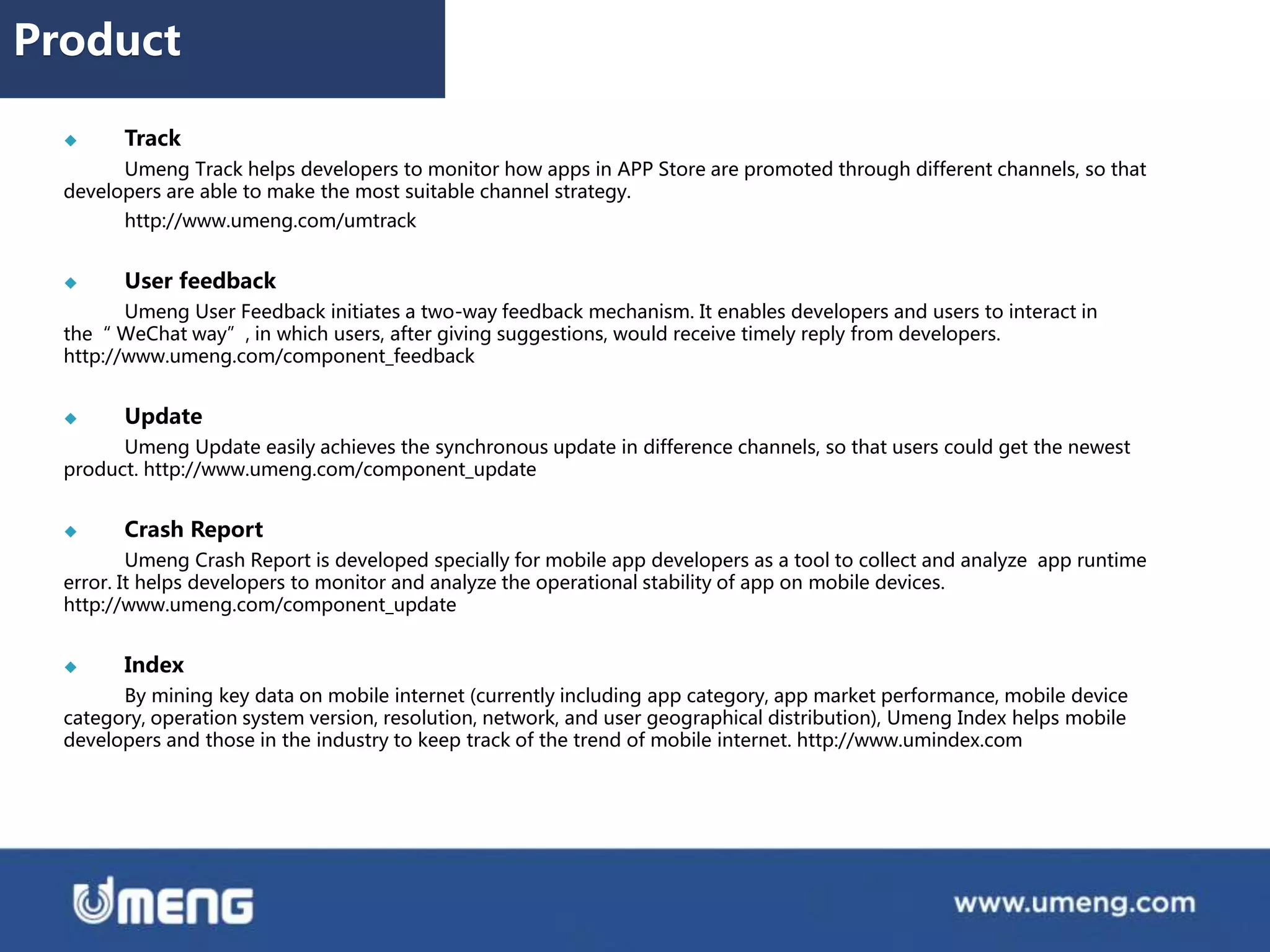  Track
Umeng Track helps developers to monitor how apps in APP Store are promoted through different channels, so that
developers are able to make the most suitable channel strategy.
http://www.umeng.com/umtrack
 User feedback
Umeng User Feedback initiates a two-way feedback mechanism. It enables developers and users to interact in
the“ WeChat way”, in which users, after giving suggestions, would receive timely reply from developers.
http://www.umeng.com/component_feedback
 Update
Umeng Update easily achieves the synchronous update in difference channels, so that users could get the newest
product. http://www.umeng.com/component_update
 Crash Report
Umeng Crash Report is developed specially for mobile app developers as a tool to collect and analyze app runtime
error. It helps developers to monitor and analyze the operational stability of app on mobile devices.
http://www.umeng.com/component_update
 Index
By mining key data on mobile internet (currently including app category, app market performance, mobile device
category, operation system version, resolution, network, and user geographical distribution), Umeng Index helps mobile
developers and those in the industry to keep track of the trend of mobile internet. http://www.umindex.com
Product
 